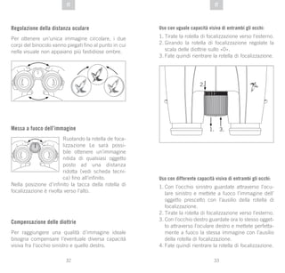 33
DE
32
DE ITIT
Regolazione della distanza oculare
Per ottenere un’unica immagine circolare, i due
corpi del binocolo vanno piegati fino al punto in cui
nella visuale non appaiano più fastidiose ombre.
Messa a fuoco dell’immagine
Ruotando la rotella de foca-
lizzazione Le sarà possi-
bile ottenere un’immagine
nitida di qualsiasi oggetto
posto ad una distanza
ridotta (vedi scheda tecni-
ca) fino all’infinito.
Nella posizione d’infinito la tacca della rotella di
focalizzazione è rivolta verso l’alto.
Compensazione delle diottrie
Per raggiungere una qualità d’immagine ideale
bisogna compensare l’eventuale diversa capacità
visiva fra l’occhio sinistro e quello destro.
Uso con uguale capacità visiva di entrambi gli occhi:
1.	Tirate la rotella di focalizzazione verso l’esterno.
2.	Girando la rotella di focalizzazione regolate la
scala delle diottrie sullo «0».
3.	Fate quindi rientrare la rotella di focalizzazione.
Uso con differente capacità visiva di entrambi gli occhi:
1.	Con l’occhio sinistro guardate attraverso l’ocu-
lare sinistro e mettete a fuoco l’immagine dell’
oggetto prescelto con l’ausilio della rotella di
focalizzazione.
2.	Tirate la rotella di focalizzazione verso l’esterno.
3.	Con l’occhio destro guardate ora lo stesso ogget-
to attraverso l’oculare destro e mettete perfetta-
mente a fuoco la stessa immagine con l’ausilio
della rotella di focalizzazione.
4.	Fate quindi rientrare la rotella di focalizzazione.
 