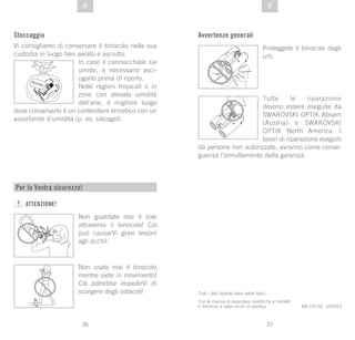 37
DE
36
DE ITIT
Stoccaggio
Vi consigliamo di conservare il binocolo nella sua
custodia in luogo ben aerato e asciutto.
In caso il cannocchiale sia
umido, è necessario asci-
ugarlo prima di riporlo.
Nelle regioni tropicali o in
zone con elevata umidità
dell’aria, il migliore luogo
dove conservarlo è un contenitore ermetico con un
assorbente d’umidità (p. es. silicagel).
SI
GLI AC EL
Tutti i dati riportati sono valori tipici.
Con la riserva di apportare modifiche a modelli
e forniture e salvo errori di stampa. BA-731-01, 10/2013
Per la Vostra sicurezza!
ATTENZIONE!
Non guardate mai il sole
attraverso il binocolo! Ciò
può causarVi gravi lesioni
agli occhi!
Non usate mai il binocolo
mentre siete in movimento!
Ciò potrebbe impedirVi di
scorgere degli ostacoli!
Avvertenze generali
Proteggete il binocolo dagli
urti.
Tutte le riparazione
devono essere eseguite da
SWAROVSKI OPTIK Absam
(Austria) o SWAROVSKI
OPTIK North America. I
lavori di riparazione eseguiti
da persone non autorizzate, avranno come conse-
guenza l’annullamento della garanzia.
 