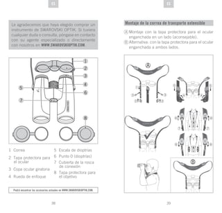 39
DE
38
DE ESES
Le agradecemos que haya elegido comprar un
instrumento de SWAROVSKI OPTIK. Si tuviera
cualquier duda o consulta, póngase en contacto
con su agente especializado o directamente
con nosotros en WWW.SWAROVSKIOPTIK.COM.
Podrá encontrar los accesorios actuales en www.swarovskioptik.com.
1 Correa
2 Tapa protectora para
el ocular
3 Copa ocular giratoria
4 Rueda de enfoque
5 Escala de dioptrías
6 Punto 0 (dioptrías)
7 Cubierta de la rosca
de conexión
8 Tapa protectora para
el objetivo
Montaje de la correa de transporte extensible
Montaje con la tapa protectora para el ocular
enganchada en un lado (aconsejable).
Alternativa: con la tapa protectora para el ocular
enganchada a ambos lados.
A
B
 