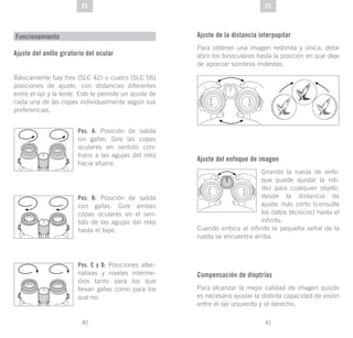 41
DE
40
DE ESES
Funcionamiento
Ajuste del anillo giratorio del ocular
Básicamente hay tres (SLC 42) o cuatro (SLC 56)
posiciones de ajuste, con distancias diferentes
entre el ojo y la lente. Esto le permite un ajuste de
cada una de las copas individualmente según sus
preferencias.
Pos. A: Posición de salida
sin gafas: Gire las copas
oculares en sentido con-
trario a las agujas del reloj
hacia afuera.
Pos. B: Posición de salida
con gafas: Gire ambas
copas oculares en el sen-
tido de las agujas del reloj
hasta el tope.
Pos. C y D: Posiciones alter-
nativas y niveles interme-
dios tanto para los que
llevan gafas como para los
que no.
Ajuste de la distancia interpupilar
Para obtener una imagen redonda y única, debe
abrir los binoculares hasta la posición en que deje
de apreciar sombras molestas.
Ajuste del enfoque de imagen
Girando la rueda de enfo-
que puede ajustar la niti-
dez para cualquier objeto,
desde la distancia de
ajuste más corto (consulte
los datos técnicos) hasta el
infinito.
Cuando enfoca al infinito la pequeña señal de la
rueda se encuentra arriba.
Compensación de dioptrías
Para alcanzar la mejor calidad de imagen quizás
es necesario ajustar la distinta capacidad de visión
entre el ojo izquierdo y el derecho.
 