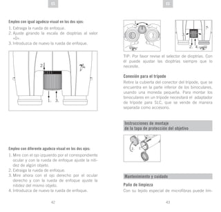 43
DE
42
DE ESES
Empleo con igual agudeza visual en los dos ojos:
1.	Extraiga la rueda de enfoque.
2.	Ajuste girando la escala de dioptrías al valor
«0».
3.	Introduzca de nuevo la rueda de enfoque.
Empleo con diferente agudeza visual en los dos ojos:
1.	Mire con el ojo izquierdo por el correspondiente
ocular y con la rueda de enfoque ajuste la niti-
dez de algún objeto.
2.	Extraiga la rueda de enfoque.
3.	Mire ahora con el ojo derecho por el ocular
derecho y con la rueda de enfoque ajuste la
nitidez del mismo objeto.
4.	Introduzca de nuevo la rueda de enfoque.
TIP: Por favor revise el selector de dioptrías. Con
él puede ajustar las dioptrías siempre que lo
necesite.
Conexión para el trípode
Retire la cubierta del conector del trípode, que se
encuentra en la parte inferior de los binoculares,
usando una moneda pequeña. Para montar los
binoculares en un trípode necesitará el adaptador
de trípode para SLC, que se vende de manera
separada como accesorio.
Instrucciones de montaje
de la tapa de protección del objetivo
1.
Mantenimiento y cuidado
Paño de limpieza
Con su tejido especial de microfibras puede lim-
 
