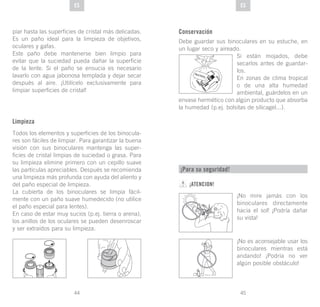 45
DE
44
DE ESES
piar hasta las superficies de cristal más delicadas.
Es un paño ideal para la limpieza de objetivos,
oculares y gafas.
Este paño debe mantenerse bien limpio para
evitar que la suciedad pueda dañar la superficie
de la lente. Si el paño se ensucia es necesario
lavarlo con agua jabonosa templada y dejar secar
después al aire. ¡Utilícelo exclusivamente para
limpiar superficies de cristal!
Limpieza
Todos los elementos y superficies de los binocula-
res son fáciles de limpiar. Para garantizar la buena
visión con sus binoculares mantenga las super-
ficies de cristal limpias de suciedad o grasa. Para
su limpieza elimine primero con un cepillo suave
las partículas apreciables. Después se recomienda
una limpieza más profunda con ayuda del aliento y
del paño especial de limpieza.
La cubierta de los binoculares se limpia fácil-
mente con un paño suave humedecido (no utilice
el paño especial para lentes).
En caso de estar muy sucios (p.ej. tierra o arena),
los anillos de los oculares se pueden desenroscar
y ser extraídos para su limpieza.
Conservación
Debe guardar sus binoculares en su estuche, en
un lugar seco y aireado.
Si están mojados, debe
secarlos antes de guardar-
los.
En zonas de clima tropical
o de una alta humedad
ambiental, guárdelos en un
envase hermético con algún producto que absorba
la humedad (p.ej. bolsitas de silicagel...).
SI
GLI AC EL
¡Para su seguridad!
¡ATENCION!
¡No mire jamás con los
binoculares directamente
hacia el sol! ¡Podría dañar
su vista!
¡No es aconsejable usar los
binoculares mientras está
andando! ¡Podría no ver
algún posible obstáculo!
 
