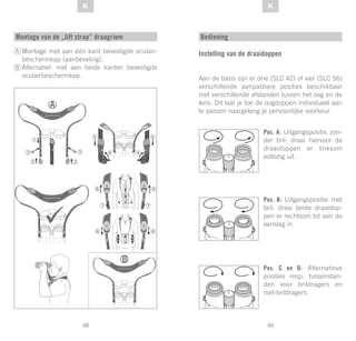 49
DE
48
DE NLNL
Montage van de „lift strap“ draagriem
Montage met aan één kant bevestigde oculair-
beschermkap (aanbeveling).
Alternatief: met aan beide kanten bevestigde
oculairbeschermkap.
A
B
Bediening
Instelling van de draaidoppen
Aan de basis zijn er drie (SLC 42) of vier (SLC 56)
verschillende aanpasbare posities beschikbaar
met verschillende afstanden tussen het oog en de
lens. Dit laat je toe de oogdoppen individueel aan
te passen naargelang je persoonlijke voorkeur.
Pos. A: Uitgangspositie zon-
der bril: draai hiervoor de
draaidoppen er linksom
volledig uit.
Pos. B: Uitgangspositie met
bril: draai beide draaidop-
pen er rechtsom tot aan de
aanslag in.
Pos. C en D: Alternatieve
posities resp. tussenstan-
den voor brildragers en
niet-brildragers.
 