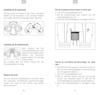 51
DE
50
DE NLNL
Instelling van de oogafstand
Om één enkel rond beeld te zien moet u de beide
helften van de verrekijker zo ver uit elkaar trekken
tot er geen storende schaduwen meer optreden.
Instelling van de beeldscherpte
Door draaien van het
scherpstelwieltje kunt u elk
object van de kortste instel-
afstand (zie Technisch
gegevensblad) tot oneindig
scherp stellen.
Bij oneindig wijst het kleine neusje van het
scherpstelwieltje omhoog.
Dioptrie-correctie
Om een optimale beeldkwaliteit te bereiken moet
het eventueel verschillende gezichtsvermogen
tussen het linker en het rechter oog worden
gecompenseerd.
Gebruik bij gelijk gezichtsvermogen van beide ogen:
1.	Trek het scherpstelwieltje eruit.
2.	Zet de dioptrieschaal door draaien van het
scherpstelwieltje op „0“.
3.	Druk het scherpstelwieltje er vervolgens weer in.
Gebruik bij verschillend gezichtsvermogen van beide
ogen:
1.	Kijk met het linker oog door het linker oculair en
stel met het scherpstelwieltje de beeldscherpte
van een gekozen object in.
2.	Trek het scherpstelwieltje eruit.
3.	Kijk nu met het rechter oog door het rechter
oculair naar hetzelfde object en stel met het
scherpstelwieltje de optimale beeldscherpte in.
4.	Druk het scherpstelwieltje er vervolgens weer
in.
 