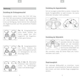 5
DE
4
DE
Einstellung der Drehaugenmuschel
Grundsätzlich stehen Ihnen drei (SLC 42) bzw.
vier (SLC 56) verschiedene Einstellungspositionen
mit unterschiedlichem Abstand des Auges zur
Linse zur Verfügung. Somit können Sie individuell
die Augenmuscheln auf Ihre persönliche Position
einstellen.
Pos. A: Ausgangsposition
ohne Brille: Drehen Sie
hierzu gegen den Uhr-
zeigersinn die Augenmu-
scheln ganz heraus.
Pos. B: Ausgangsposition
mit Brille: Drehen Sie
beide Drehaugenmuscheln
im Uhrzeigersinn bis zum
Anschlag hinein.
Pos. C bzw. D: Alternative
Positionen bzw. Zwischen-
stufen für Brillenträger
sowie nicht Brillenträger.
Bedienung Einstellung des Augenabstandes
Um ein einziges rundes Bild zu sehen, müssen Sie
beide Fernglashälften so weit knicken, bis keine
störenden Schatten mehr auftreten.
Einstellung der Bildschärfe
Durch Drehen des Fokus-
sierrades können Sie jedes
Objekt von der kürzesten
Einstellentfernung (siehe
technisches Datenblatt) bis
unendlich scharf stellen.
Bei unendlich zeigt die kleine Nase des Fokus-
sierrades nach oben.
Dioptrieausgleich
Um optimale Bildqualität zu erreichen, muss
die eventuell unterschiedliche Sehkraft zwischen
dem linken und dem rechten Auge ausgeglichen
werden.
 