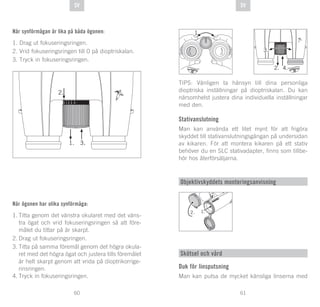 61
DE
60
DE SVSV
När synförmågan är lika på båda ögonen:
1. Drag ut fokuseringsringen.
2. Vrid fokuseringsringen till 0 på dioptriskalan.
3. Tryck in fokuseringsringen.
När ögonen har olika synförmåga:
1.	Titta genom det vänstra okularet med det väns-
tra ögat och vrid fokuseringsringen så att före-
målet du tittar på är skarpt.
2.	Drag ut fokuseringsringen.
3.	Titta på samma föremål genom det högra okula-
ret med det högra ögat och justera tills föremålet
är helt skarpt genom att vrida på dioptrikorrige-	
rinsringen.
4.	Tryck in fokuseringsringen.
TIPS: Vänligen ta hänsyn till dina personliga
dioptriska inställningar på dioptriskalan. Du kan
närsomhelst justera dina individuella inställningar
med den.
Stativanslutning
Man kan använda ett litet mynt för att frigöra
skyddet till stativanslutningsgängan på undersidan
av kikaren. För att montera kikaren på ett stativ
behöver du en SLC stativadapter, finns som tillbe-
hör hos återförsäljarna.
Objektivskyddets monteringsanvisning
1.
Skötsel och vård
Duk för linsputsning
Man kan putsa de mycket känsliga linserna med
 