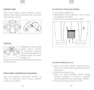 69
DE
68
DE FIFI
Silmävälin säätö
Jotta kohde näkyisi yhtenä pyöreänä kuvana,
käännä kiikarin kahta puoliskoa siten, että häirit-
seviä varjoja ei esiinny.
Tarkennus
Säätöpyörän avulla voidaan
säätää kiikarin polttovä-
liä kohteeseen sopivaksi,
vähimmäisetäisyydestä (ks.
tekniset tiedot) aina ääret-
tömään asti.
Ääriasennossa tarkennuspyörässä oleva leveä vako
on yläasennossa.
Silmien välisen voimakkuuseron korjaaminen
Jotta kuva saadaan optimaalisen tarkaksi, on
oikean ja vasemman silmän välinen näöntark-
kuuden ero korjattava.
Jos molemmissa silmissä sama näkökyky:
1.	Vedä tarkennuspyörä ulos.
2.	Kääntämällä tarkennuspyörää, aseta voimak-
kuusasteikko (0) nollaan.
3.	Työnnä tarkennuspyörä takaisin sisään.
Jos silmien näkökyvyssä on ero:
1.	Katso vasemmalla silmällä vasemmasta oku-
laarista ja tarkenna tarkennuspyörästä valittuun
kohteeseen.
2.	Vedä tarkennuspyörä ulos.
3.	Katso nyt samaa kohdetta oikealla silmällä
oikeasta okulaarista ja tarkenna uudestaan
tarkennuspyörästä kuva optimaalisen selväksi.
4.	Paina tarkennuspyörä takaisin sisään.
 