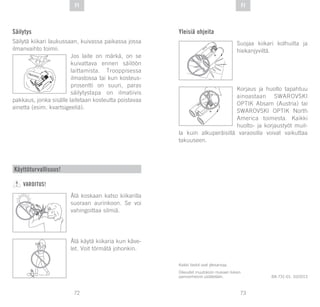 73
DE
72
DE FIFI
Säilytys
Säilytä kiikari laukussaan, kuivassa paikassa jossa
ilmanvaihto toimii.
Jos laite on märkä, on se
kuivattava ennen säilöön
laittamista. Trooppisessa
ilmastossa tai kun kosteus-
prosentti on suuri, paras
säilytystapa on ilmatiivis
pakkaus, jonka sisälle laitetaan kosteutta poistavaa
ainetta (esim. kvartsigeeliä).
SI
GLI AC EL
Kaikki tiedot ovat yleisarvoja.
Oikeudet muutoksiin mukaan lukien
painovirheisiin pidätetään. BA-731-01, 10/2013
Käyttöturvallisuus!
VAROITUS!
Älä koskaan katso kiikarilla
suoraan aurinkoon. Se voi
vahingoittaa silmiä.
Älä käytä kiikaria kun käve-
let. Voit törmätä johonkin.
Yleisiä ohjeita
Suojaa kiikari kolhuilta ja
hiekanjyviltä.
Korjaus ja huolto tapahtuu
ainoastaan SWAROVSKI
OPTIK Absam (Austria) tai
SWAROVSKI OPTIK North
America toimesta. Kaikki
huolto- ja korjaustyöt muil-
la kuin alkuperäisillä varaosilla voivat vaikuttaa
takuuseen.
 