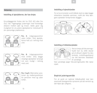 77
DE
76
DE DADA
Betjening
Indstilling af øjestykkerne, der kan drejes
Grundlæggende findes der tre (SLC 42) eller fire
(SLC 56) Tilgængelige justeringer med forskellige
afstand mellem øjet og linsen. Dette giver dig
mulighed for at justere øjestykkerne individuelt til
din personlige præference.
Pos. A: Udgangsposition
uden briller: Drej øjestyk-
kerne helt ud i retning mod
uret.
Pos. B: Udgangsposition
med briller: Drej begge
drejelige øjestykker så langt
ind som muligt i retning
med uret.
Pos. C og D: Alternative posi-
tioner og mellempositioner
for personer med og uden
briller.
Indstilling af øjenafstanden
For at se et eneste rundt billede skal du bøje begge
kikkertens halvdele sammen, indtil der ikke læn-
gere optræder forstyrrende skygger.
Indstilling af billedskarpheden
Ved at dreje på fokuserings-
hjulet kan du stille skarpt
på et ethvert objekt fra den
korteste indstillingsafstand
(se det tekniske datablad)
til uendeligt.
Ved uendeligt peger fokuseringshjulets lille næse
opad.
Dioptrisk justeringsområde
For at opnå en optimal billedkvalitet skal den
eventuelt divergerende synsevne på det venstre og
det højre øje udlignes.
 