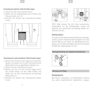 7
DE
6
DE
Verwendung bei gleicher Sehkraft beider Augen:
1.	Ziehen Sie das Fokussierrad heraus.
2.	Stellen Sie die Dioptrieskala durch Drehen des
Fokussierrades auf „0“.
3.	Drücken Sie danach das Fokussierrad wieder
hinein.
Verwendung bei unterschiedlicher Sehkraft beider Augen:
1.	Blicken Sie mit dem linken Auge durch das linke
Okular und stellen Sie mit dem Fokussierrad die
Bildschärfe eines ausgewählten Objektes ein.
2.	Ziehen Sie das Fokussierrad heraus.
3.	Blicken Sie nun mit dem rechten Auge durch
das rechte Okular auf das selbe Objekt und
stellen Sie mit dem Fokussierrad auf optimale
Bildschärfe ein.
4.	Drücken Sie danach das Fokussierrad wieder
hinein.
TIPP: Bitte merken Sie sich Ihren persönlichen
Dioptriewert auf der Dioptrieskala, sodass Sie
jederzeit Ihre persönliche Einstellung wieder vor-
nehmen können.
Stativanschluss
Drücken Sie die Abdeckung des Stativanschlussge-
windes auf der Unterseite des Fernglases mit einer
kleinen Münze vom Gerät. Zur Montage des Fern-
glases auf ein Stativ benötigen Sie den als Zubehör
erhältlichen Stativadapter für SLC.
Montageanleitung des Objektivschutzdeckels
1.
Wartung und Pflege
Reinigungstuch
Mit diesem Spezialtuch aus Mikrofasern können
Sie selbst empfindlichste Glasflächen reinigen.
 