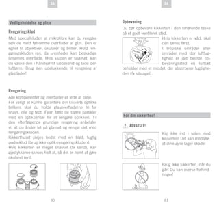 81
DE
80
DE DADA
Rengøringsklud
Med specialkluden af mikrofibre kan du rengøre
selv de mest følsomme overflader af glas. Den er
egnet til objektiver, okularer og briller. Hold ren-
gøringskluden ren, da urenheder kan beskadige
linsernes overflade. Hvis kluden er snavset, kan
du vaske den i håndvarmt sæbevand og lade den
lufttørre. Brug den udelukkende til rengøring af
glasflader!
Rengøring
Alle komponenter og overflader er lette at pleje.
For varigt at kunne garantere din kikkerts optiske
brillans skal du holde glasoverfladerne fri for
snavs, olie og fedt. Fjern først de større partikler
med en optikpensel for at rengøre optikken. Til
den efterfølgende grundige rengøring anbefaler
vi, at du ånder let på glasset og rengør det med
rengøringskluden.
Kikkerthuset plejes bedst med en blød, fugtig
pudseklud (brug ikke optik-rengøringskluden).
Hvis kikkerten er meget snavset (fx sand), kan
øjestykkerne skrues helt af, så det er nemt at gøre
okularet rent.
Vedligeholdelse og pleje Opbevaring
Du bør opbevare kikkerten i den tilhørende taske
på et godt ventileret sted.
Hvis kikkerten er våd, skal
den tørres først.
I tropiske områder eller
områder med stor luftfug-
tighed er det bedste op-
bevaringssted en lufttæt
beholder med et middel, der absorberer fugtighe-
den (fx silicagel).
SI
GLI AC EL
For din sikkerhed!
ADVARSEL!
Kig ikke ind i solen med
kikkerten! Det kan medføre,
at dine øjne tager skade!
Brug ikke kikkerten, når du
går! Du kan overse forhind-
ringer!
 