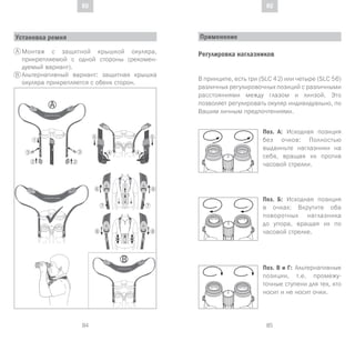 85
DE
84
DE RURU
Установка ремня
Монтаж с защитной крышкой окуляра,
прикрепляемой с одной стороны (рекомен-
дуемый вариант).
Альтернативный вариант: защитная крышка
окуляра прикрепляется с обеих сторон.
A
B
Применение
Регулировка наглазников
В принципе, есть три (SLC 42) или четыре (SLC 56)
различных регулировочных позиций с различными
расстояниями между глазом и линзой. Это
позволяет регулировать окуляр индивидуально, по
Вашим личным предпочтениями.
Поз. А: Исходная позиция
без очков: Полностью
выдвиньте наглазники на
себя, вращая их против
часовой стрелки.
Поз. Б: Исходная позиция
в очках: Вкрутите оба
поворотных наглазника
до упора, вращая их по
часовой стрелке.
Поз. В и Г: Альтернативные
позиции, т.е. промежу-
точные ступени для тех, кто
носит и не носит очки.
 