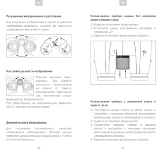 87
DE
86
DE RURU
Регулировка межзрачкового расстояния
Для получения изображения в одной окружности
необходимо разводить окуляры до получения
изображения без теней и помех.
Настройка резкости изображения
Вращая маховик фоку-
сировки, Вы можете
выполнить фокусировку
на объект от самого
минимального расстояния
(см. техническую специ-
фикацию) до бесконечности.
При фокусировке на максимальную дальность
выступ окуляра направлен вверх
Дополнительная фокусировка
Для получения оптимального качества
отображения наблюдаемого объекта иногда
требуется дополнительная фокусировка с учетом
оптической резкости.
Использование прибора людьми без аметропии
левого и правого глаза:
1.	Выверните маховик фокусировки.
2.	Установите шкалу диоптрийной настройки в
положение „0“.
3.	Задвиньте маховик фокусировки обратно.
Использование прибора с аметропией левого и
правого глаза:
1.	Посмотрите левым глазом в левый окуляр и
настройте с помощью маховика фокусировки
необходимую резкость наблюдаемого объекта.
2.	Выверните маховик фокусировки.
3.	Посмотрите правым глазом в правый
окуляр и настройте с помощью маховика
диоптрийной коррекции необходимую резкость
наблюдаемого объекта.
4.	Задвиньте маховик фокусировки обратно.
 