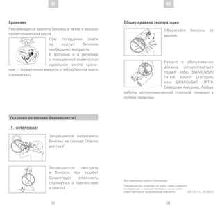 91
DE
90
DE RURU
Хранение
Рекомендуется хранить бинокль в чехле в хорошо
проветриваемом месте.
При попадании влаги
на корпус бинокль
необходимо высушить.
В тропиках и в регионах
с повышенной влажностью
идеальное место хране-
ния – герметичная емкость с абсорбентом влаги
(селикагель).
SI
GLI AC EL
Все параметры являются типовыми.
Производитель оставляет за собой право изменять
конструкцию и комплект поставки, он не несет
ответственности за возможные опечатки. BA-731-01, 10/2013
Указания по технике безопасности!
ОСТОРОЖНО!
Запрещается направлять
бинокль на солнце! Опасно
для глаз!
Запрещается смотреть
в бинокль при ходьбе!
Существует опасность
споткнуться о препятствие
и упасть!
Общие правила эксплуатации
Оберегайте бинокль от
ударов.
Ремонт и обслуживание
должны осуществляться
только либо SWAROVSKI
OPTIK Absam (Австрия)
или SWAROVSKI OPTIK
Северная Америка. Любые
работы неуполномоченной стороной приводят к
потере гарантии.
 