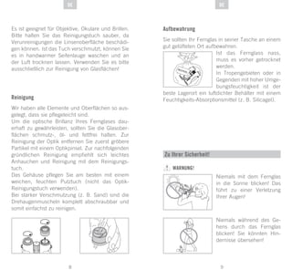 9
DE
8
DE
Es ist geeignet für Objektive, Okulare und Brillen.
Bitte halten Sie das Reinigungstuch sauber, da
Verunreinigungen die Linsenoberfläche beschädi-
gen können. Ist das Tuch verschmutzt, können Sie
es in handwarmer Seifenlauge waschen und an
der Luft trocknen lassen. Verwenden Sie es bitte
ausschließlich zur Reinigung von Glasflächen!
Reinigung
Wir haben alle Elemente und Oberflächen so aus-
gelegt, dass sie pflegeleicht sind.
Um die optische Brillanz Ihres Fernglases dau-
erhaft zu gewährleisten, sollten Sie die Glasober-
flächen schmutz-, öl- und fettfrei halten. Zur
Reinigung der Optik entfernen Sie zuerst gröbere
Partikel mit einem Optikpinsel. Zur nachfolgenden
gründlichen Reinigung empfiehlt sich leichtes
Anhauchen und Reinigung mit dem Reinigungs-
tuch.
Das Gehäuse pflegen Sie am besten mit einem
weichen, feuchten Putztuch (nicht das Optik-
Reinigungstuch verwenden).
Bei starker Verschmutzung (z. B. Sand) sind die
Drehaugenmuscheln komplett abschraubbar und
somit einfachst zu reinigen.
Aufbewahrung
Sie sollten Ihr Fernglas in seiner Tasche an einem
gut gelüfteten Ort aufbewahren.
Ist das Fernglass nass,
muss es vorher getrocknet
werden.
In Tropengebieten oder in
Gegenden mit hoher Umge-
bungsfeuchtigkeit ist der
beste Lagerort ein luftdichter Behälter mit einem
Feuchtigkeits-Absorptionsmittel (z. B. Silicagel).
SI
GLI AC EL
Zu Ihrer Sicherheit!
WARNUNG!
Niemals mit dem Fernglas
in die Sonne blicken! Das
führt zu einer Verletzung
Ihrer Augen!
Niemals während des Ge-
hens durch das Fernglas
blicken! Sie könnten Hin-
dernisse übersehen!
 