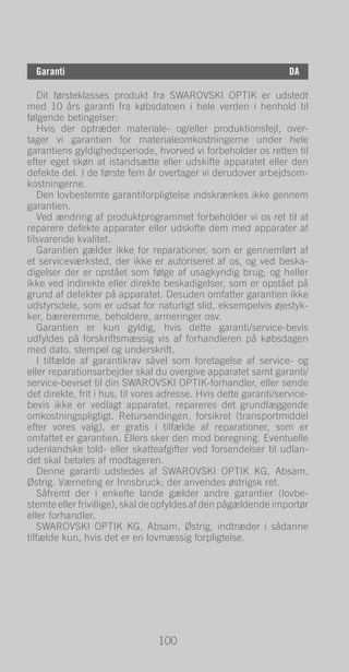 100
DE
Garanti	DA
Dit førsteklasses produkt fra Swarovski Optik er udstedt
med 10 års garanti fra købsdatoen i hele verden i henhold til
følgende betingelser:
Hvis der optræder materiale- og/eller produktionsfejl, over-
tager vi garantien for materialeomkostningerne under hele
garantiens gyldighedsperiode, hvorved vi forbeholder os retten til
efter eget skøn at istandsætte eller udskifte apparatet eller den
defekte del. I de første fem år overtager vi derudover arbejdsom-
kostningerne.
Den lovbestemte garantiforpligtelse indskrænkes ikke gennem
garantien.
Ved ændring af produktprogrammet forbeholder vi os ret til at
reparere defekte apparater eller udskifte dem med apparater af
tilsvarende kvalitet.
Garantien gælder ikke for reparationer, som er gennemført af
et serviceværksted, der ikke er autoriseret af os, og ved beska-
digelser der er opstået som følge af usagkyndig brug; og heller
ikke ved indirekte eller direkte beskadigelser, som er opstået på
grund af defekter på apparatet. Desuden omfatter garantien ikke
udstyrsdele, som er udsat for naturligt slid, eksempelvis øjestyk-
ker, bæreremme, beholdere, armeringer osv.
Garantien er kun gyldig, hvis dette garanti/service-bevis
udfyldes på forskriftsmæssig vis af forhandleren på købsdagen
med dato, stempel og underskrift.
I tilfælde af garantikrav såvel som foretagelse af service- og
eller reparationsarbejder skal du overgive apparatet samt garanti/
service-beviset til din Swarovski Optik-forhandler, eller sende
det direkte, frit i hus, til vores adresse. Hvis dette garanti/service-
bevis ikke er vedlagt apparatet, repareres det grundlæggende
omkostningspligtigt. Retursendingen, forsikret (transportmiddel
efter vores valg), er gratis i tilfælde af reparationer, som er
omfattet er garantien. Ellers sker den mod beregning. Eventuelle
udenlandske told- eller skatteafgifter ved forsendelser til udlan-
det skal betales af modtageren.
Denne garanti udstedes af Swarovski Optik KG, Absam,
Østrig. Værneting er Innsbruck; der anvendes østrigsk ret.
Såfremt der i enkelte lande gælder andre garantier (lovbe-
stemte eller frivillige), skal de opfyldes af den pågældende importør
eller forhandler.
Swarovski Optik KG, Absam, Østrig, indtræder i sådanne
tilfælde kun, hvis det er en lovmæssig forpligtelse.
100
 