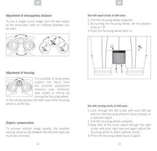 15
DE
14
DE ENEN
Adjustment of interpupillary distance
To see a single round image, turn the two halves
of the binoculars until no irritating shadows can
be seen.
Adjustment of focusing
It is possible to bring every
subject into focus from
the shortest adjustment
distance (see technical
data sheet) to infinity by
turning the focusing wheel.
In the infinity position the little nose of the focusing
wheel is at the top.
Dioptric compensation
To achieve optimal image quality, the possibly
varying visual acuity between the left and right eye
must be corrected.
Use with equal acuity of both eyes:
1.	Pull the focusing wheel outwards.
2.	By turning the focusing wheel, set the dioptric
scale to “0”.
3.	Push the focusing wheel back in.
Use with varying acuity of both eyes:
1.	Look through the left ocular with your left eye
and turn the focusing wheel to focus sharply on
a selected object.
2.	Pull the focusing wheel outwards.
3.	Now look at the same object through the right
ocular with your right eye and again adjust the
focusing wheel to attain optimal clarity.
4.	Press the focusing wheel back in again.
 