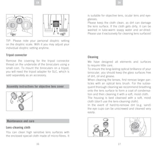 17
DE
16
DE ENEN
TIP: Please note your personal dioptric setting
on the dioptric scale. With it you may adjust your
individual dioptric setting anytime.
Tripod connector
Remove the covering for the tripod connector
thread on the underside of the binoculars using a
small coin. To mount the binoculars on a tripod,
you will need the tripod adapter for SLC, which is
sold separately as an accessory.
Assembly instructions for objective lens cover
1.
Lens-cleaning cloth
You can clean high sensitive lens surfaces with
the enclosed special cloth made of micro-fibres. It
Maintenance and care
is suitable for objective lens, ocular lens and eye-
glasses.
Please keep the cloth clean, as dirt can damage
the lens surface. If the cloth gets dirty, it can be
washed in luke-warm soapy water and air-dried.
Please use it exclusively for cleaning lens surfaces!
Cleaning
We have designed all elements and surfaces
to require little care.
To ensure the long-lasting optical brilliance of your
binocular, you should keep the glass surfaces free
of dirt, oil and grease.
When cleaning the lenses, first remove larger par-
ticles with an optical lens brush. For the subse-
quent thorough cleaning we recommend breathing
onto the lens surface to form a coat of condensa-
tion and then cleaning it with a soft, moist cloth.
The housing is best cleansed with a soft, moist
cloth (don’t use the lens-cleaning cloth).
In the event of hard-to-remove dirt (e.g. sand)
the eye cups can be unscrewed and cleaned very
easily.
 