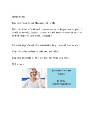 Instructions
The Art Form Most Meaningful to Me
Pick the form of cultural expression most important to you. It
could be music, theater, dance, visual arts—whatever excites
and/or inspires you most. Describe:
Its most significant characteristics (e.g., visual, audio, etc.)
Your favorite artists in this art, and why.
The one example of this art that inspires you most.
500 words
 