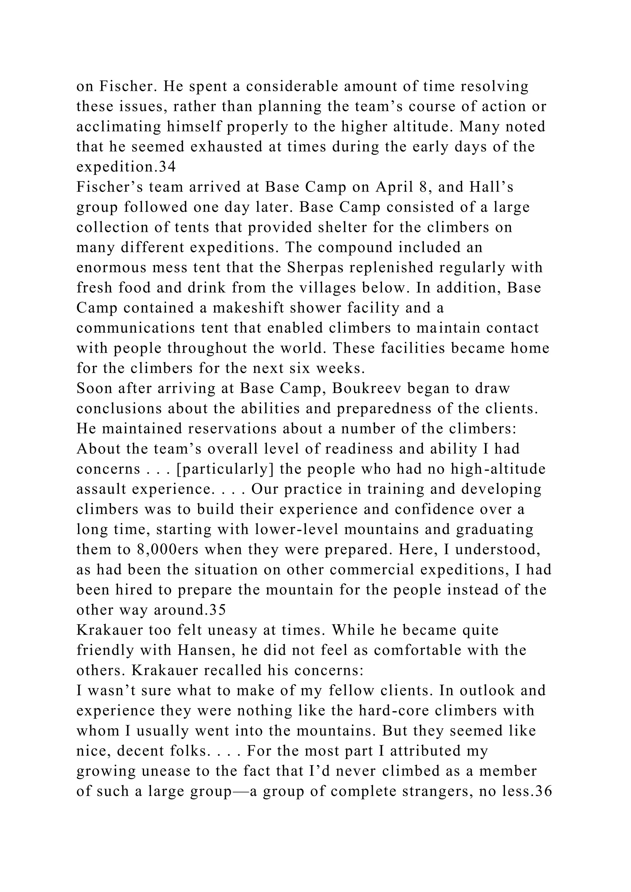 on Fischer. He spent a considerable amount of time resolving
these issues, rather than planning the team’s course of action or
acclimating himself properly to the higher altitude. Many noted
that he seemed exhausted at times during the early days of the
expedition.34
Fischer’s team arrived at Base Camp on April 8, and Hall’s
group followed one day later. Base Camp consisted of a large
collection of tents that provided shelter for the climbers on
many different expeditions. The compound included an
enormous mess tent that the Sherpas replenished regularly with
fresh food and drink from the villages below. In addition, Base
Camp contained a makeshift shower facility and a
communications tent that enabled climbers to maintain contact
with people throughout the world. These facilities became home
for the climbers for the next six weeks.
Soon after arriving at Base Camp, Boukreev began to draw
conclusions about the abilities and preparedness of the clients.
He maintained reservations about a number of the climbers:
About the team’s overall level of readiness and ability I had
concerns . . . [particularly] the people who had no high-altitude
assault experience. . . . Our practice in training and developing
climbers was to build their experience and confidence over a
long time, starting with lower-level mountains and graduating
them to 8,000ers when they were prepared. Here, I understood,
as had been the situation on other commercial expeditions, I had
been hired to prepare the mountain for the people instead of the
other way around.35
Krakauer too felt uneasy at times. While he became quite
friendly with Hansen, he did not feel as comfortable with the
others. Krakauer recalled his concerns:
I wasn’t sure what to make of my fellow clients. In outlook and
experience they were nothing like the hard-core climbers with
whom I usually went into the mountains. But they seemed like
nice, decent folks. . . . For the most part I attributed my
growing unease to the fact that I’d never climbed as a member
of such a large group—a group of complete strangers, no less.36
 