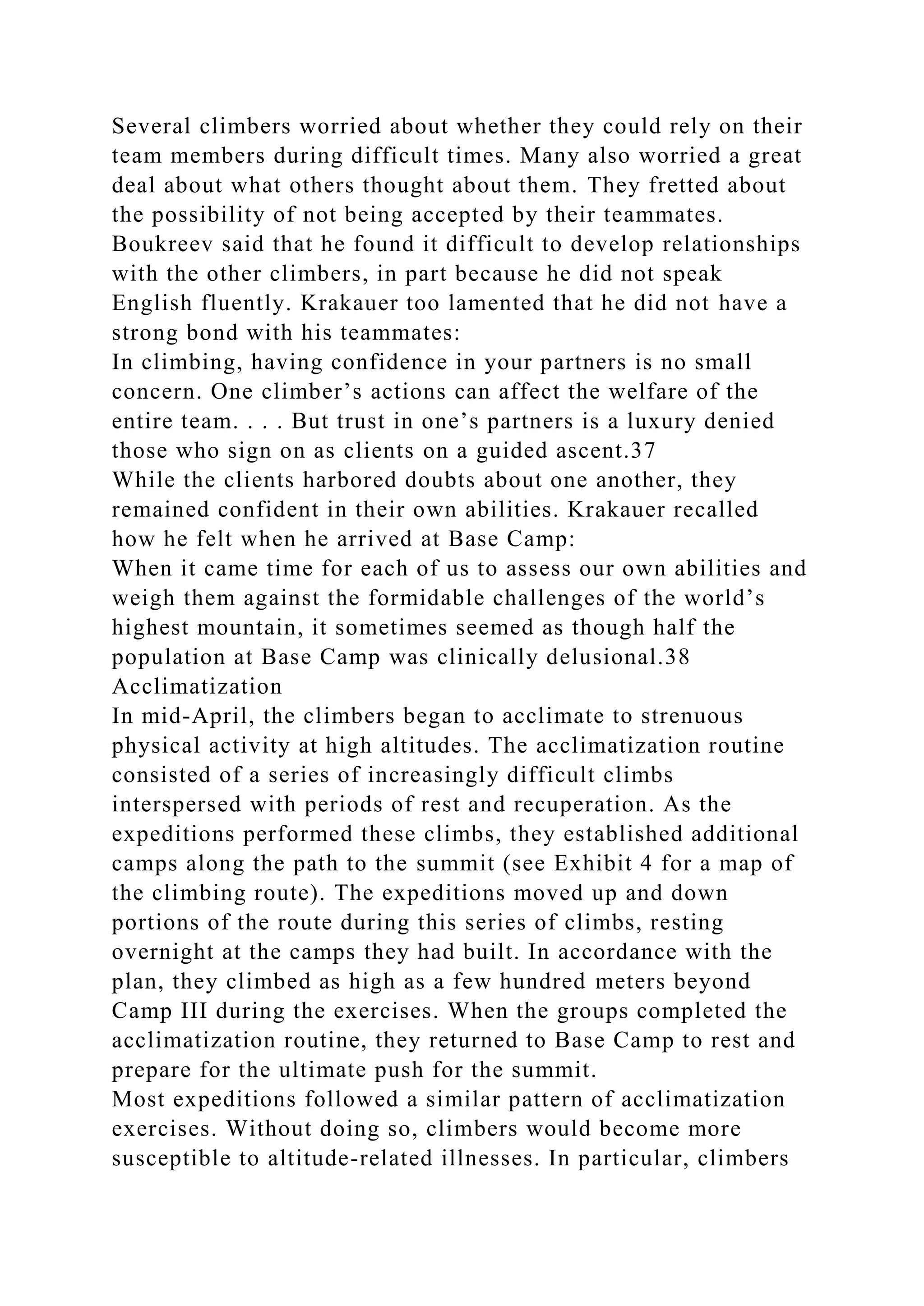 Several climbers worried about whether they could rely on their
team members during difficult times. Many also worried a great
deal about what others thought about them. They fretted about
the possibility of not being accepted by their teammates.
Boukreev said that he found it difficult to develop relationships
with the other climbers, in part because he did not speak
English fluently. Krakauer too lamented that he did not have a
strong bond with his teammates:
In climbing, having confidence in your partners is no small
concern. One climber’s actions can affect the welfare of the
entire team. . . . But trust in one’s partners is a luxury denied
those who sign on as clients on a guided ascent.37
While the clients harbored doubts about one another, they
remained confident in their own abilities. Krakauer recalled
how he felt when he arrived at Base Camp:
When it came time for each of us to assess our own abilities and
weigh them against the formidable challenges of the world’s
highest mountain, it sometimes seemed as though half the
population at Base Camp was clinically delusional.38
Acclimatization
In mid-April, the climbers began to acclimate to strenuous
physical activity at high altitudes. The acclimatization routine
consisted of a series of increasingly difficult climbs
interspersed with periods of rest and recuperation. As the
expeditions performed these climbs, they established additional
camps along the path to the summit (see Exhibit 4 for a map of
the climbing route). The expeditions moved up and down
portions of the route during this series of climbs, resting
overnight at the camps they had built. In accordance with the
plan, they climbed as high as a few hundred meters beyond
Camp III during the exercises. When the groups completed the
acclimatization routine, they returned to Base Camp to rest and
prepare for the ultimate push for the summit.
Most expeditions followed a similar pattern of acclimatization
exercises. Without doing so, climbers would become more
susceptible to altitude-related illnesses. In particular, climbers
 