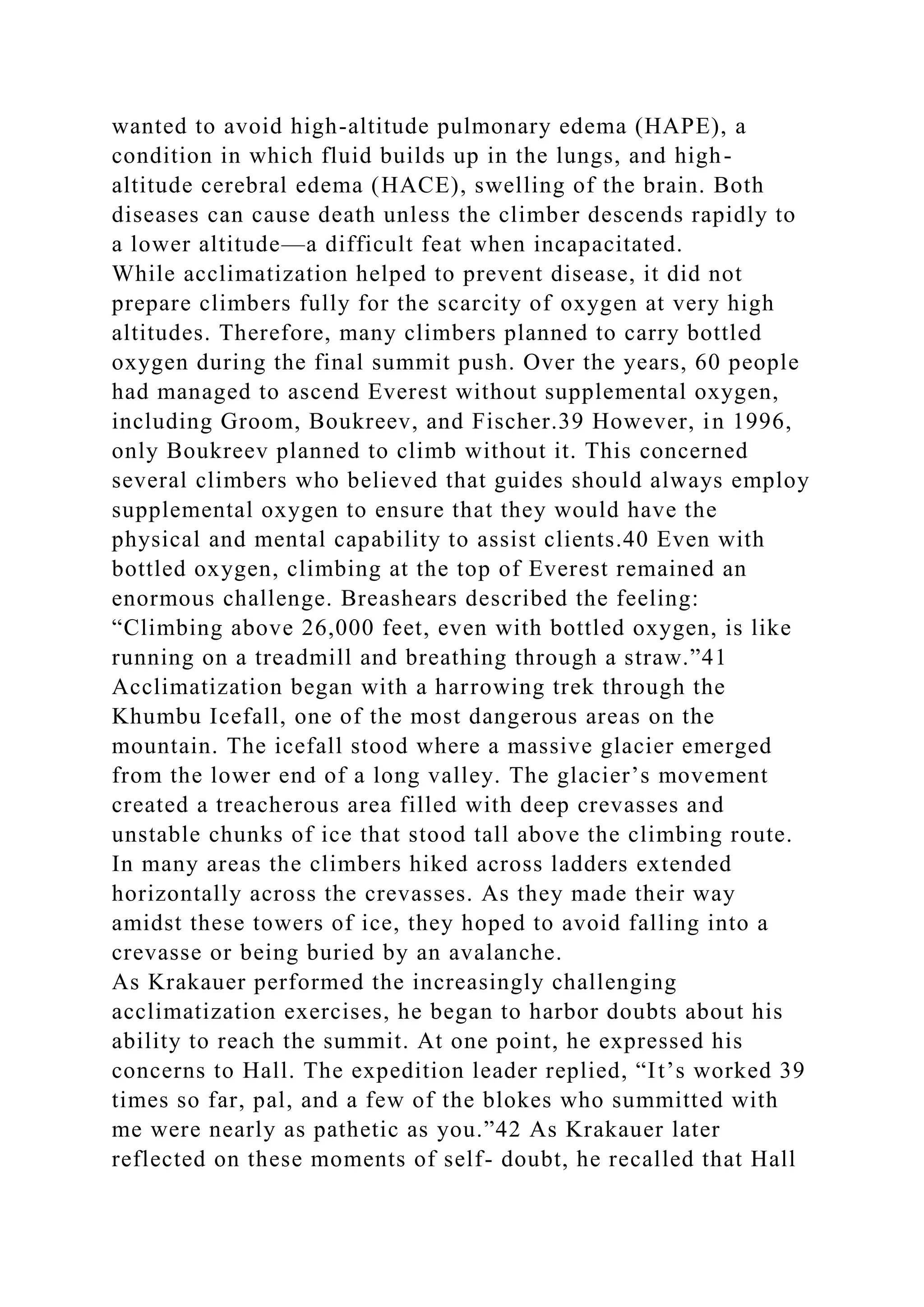 wanted to avoid high-altitude pulmonary edema (HAPE), a
condition in which fluid builds up in the lungs, and high-
altitude cerebral edema (HACE), swelling of the brain. Both
diseases can cause death unless the climber descends rapidly to
a lower altitude—a difficult feat when incapacitated.
While acclimatization helped to prevent disease, it did not
prepare climbers fully for the scarcity of oxygen at very high
altitudes. Therefore, many climbers planned to carry bottled
oxygen during the final summit push. Over the years, 60 people
had managed to ascend Everest without supplemental oxygen,
including Groom, Boukreev, and Fischer.39 However, in 1996,
only Boukreev planned to climb without it. This concerned
several climbers who believed that guides should always employ
supplemental oxygen to ensure that they would have the
physical and mental capability to assist clients.40 Even with
bottled oxygen, climbing at the top of Everest remained an
enormous challenge. Breashears described the feeling:
“Climbing above 26,000 feet, even with bottled oxygen, is like
running on a treadmill and breathing through a straw.”41
Acclimatization began with a harrowing trek through the
Khumbu Icefall, one of the most dangerous areas on the
mountain. The icefall stood where a massive glacier emerged
from the lower end of a long valley. The glacier’s movement
created a treacherous area filled with deep crevasses and
unstable chunks of ice that stood tall above the climbing route.
In many areas the climbers hiked across ladders extended
horizontally across the crevasses. As they made their way
amidst these towers of ice, they hoped to avoid falling into a
crevasse or being buried by an avalanche.
As Krakauer performed the increasingly challenging
acclimatization exercises, he began to harbor doubts about his
ability to reach the summit. At one point, he expressed his
concerns to Hall. The expedition leader replied, “It’s worked 39
times so far, pal, and a few of the blokes who summitted with
me were nearly as pathetic as you.”42 As Krakauer later
reflected on these moments of self- doubt, he recalled that Hall
 