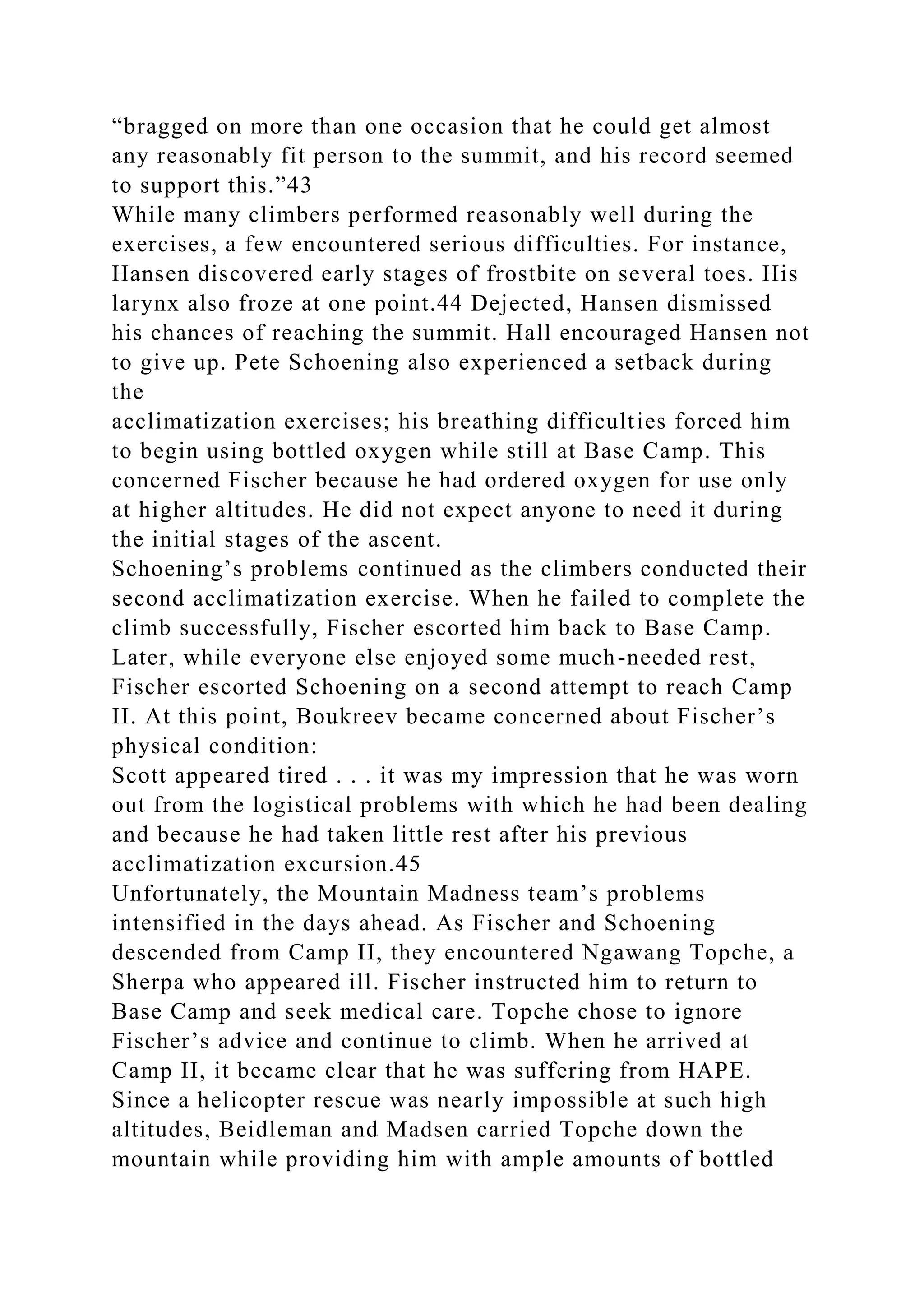 “bragged on more than one occasion that he could get almost
any reasonably fit person to the summit, and his record seemed
to support this.”43
While many climbers performed reasonably well during the
exercises, a few encountered serious difficulties. For instance,
Hansen discovered early stages of frostbite on several toes. His
larynx also froze at one point.44 Dejected, Hansen dismissed
his chances of reaching the summit. Hall encouraged Hansen not
to give up. Pete Schoening also experienced a setback during
the
acclimatization exercises; his breathing difficulties forced him
to begin using bottled oxygen while still at Base Camp. This
concerned Fischer because he had ordered oxygen for use only
at higher altitudes. He did not expect anyone to need it during
the initial stages of the ascent.
Schoening’s problems continued as the climbers conducted their
second acclimatization exercise. When he failed to complete the
climb successfully, Fischer escorted him back to Base Camp.
Later, while everyone else enjoyed some much-needed rest,
Fischer escorted Schoening on a second attempt to reach Camp
II. At this point, Boukreev became concerned about Fischer’s
physical condition:
Scott appeared tired . . . it was my impression that he was worn
out from the logistical problems with which he had been dealing
and because he had taken little rest after his previous
acclimatization excursion.45
Unfortunately, the Mountain Madness team’s problems
intensified in the days ahead. As Fischer and Schoening
descended from Camp II, they encountered Ngawang Topche, a
Sherpa who appeared ill. Fischer instructed him to return to
Base Camp and seek medical care. Topche chose to ignore
Fischer’s advice and continue to climb. When he arrived at
Camp II, it became clear that he was suffering from HAPE.
Since a helicopter rescue was nearly impossible at such high
altitudes, Beidleman and Madsen carried Topche down the
mountain while providing him with ample amounts of bottled
 