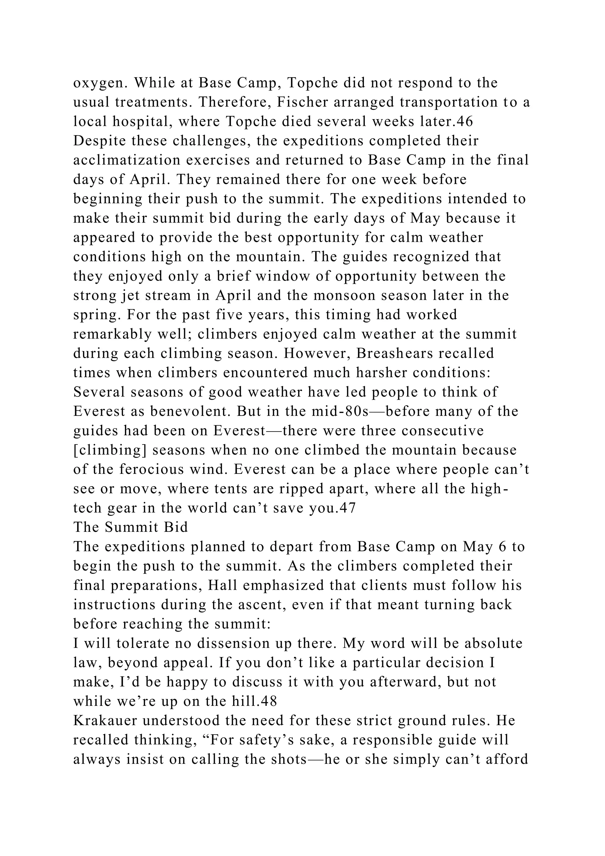 oxygen. While at Base Camp, Topche did not respond to the
usual treatments. Therefore, Fischer arranged transportation to a
local hospital, where Topche died several weeks later.46
Despite these challenges, the expeditions completed their
acclimatization exercises and returned to Base Camp in the final
days of April. They remained there for one week before
beginning their push to the summit. The expeditions intended to
make their summit bid during the early days of May because it
appeared to provide the best opportunity for calm weather
conditions high on the mountain. The guides recognized that
they enjoyed only a brief window of opportunity between the
strong jet stream in April and the monsoon season later in the
spring. For the past five years, this timing had worked
remarkably well; climbers enjoyed calm weather at the summit
during each climbing season. However, Breashears recalled
times when climbers encountered much harsher conditions:
Several seasons of good weather have led people to think of
Everest as benevolent. But in the mid-80s—before many of the
guides had been on Everest—there were three consecutive
[climbing] seasons when no one climbed the mountain because
of the ferocious wind. Everest can be a place where people can’t
see or move, where tents are ripped apart, where all the high-
tech gear in the world can’t save you.47
The Summit Bid
The expeditions planned to depart from Base Camp on May 6 to
begin the push to the summit. As the climbers completed their
final preparations, Hall emphasized that clients must follow his
instructions during the ascent, even if that meant turning back
before reaching the summit:
I will tolerate no dissension up there. My word will be absolute
law, beyond appeal. If you don’t like a particular decision I
make, I’d be happy to discuss it with you afterward, but not
while we’re up on the hill.48
Krakauer understood the need for these strict ground rules. He
recalled thinking, “For safety’s sake, a responsible guide will
always insist on calling the shots—he or she simply can’t afford
 