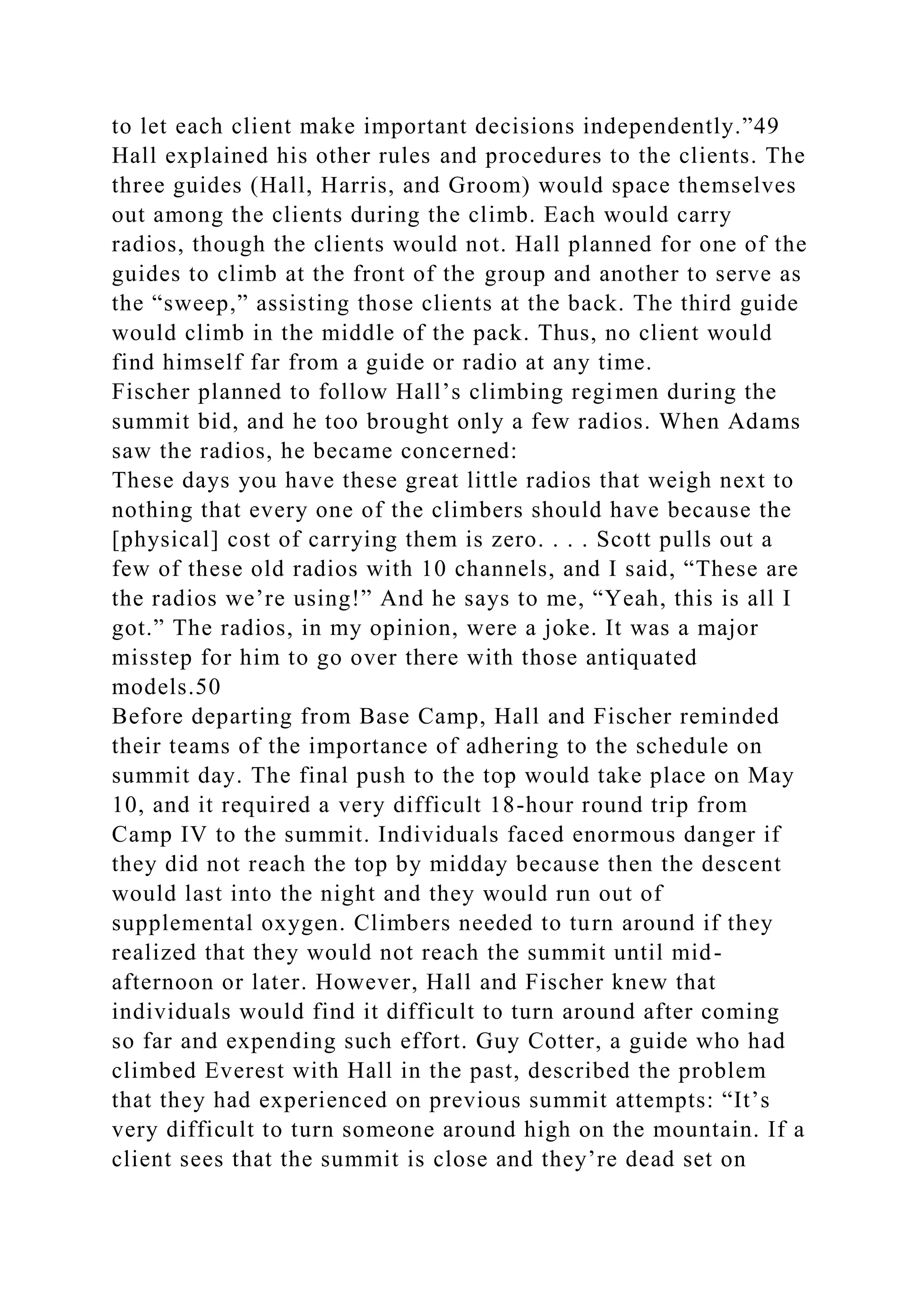 to let each client make important decisions independently.”49
Hall explained his other rules and procedures to the clients. The
three guides (Hall, Harris, and Groom) would space themselves
out among the clients during the climb. Each would carry
radios, though the clients would not. Hall planned for one of the
guides to climb at the front of the group and another to serve as
the “sweep,” assisting those clients at the back. The third guide
would climb in the middle of the pack. Thus, no client would
find himself far from a guide or radio at any time.
Fischer planned to follow Hall’s climbing regimen during the
summit bid, and he too brought only a few radios. When Adams
saw the radios, he became concerned:
These days you have these great little radios that weigh next to
nothing that every one of the climbers should have because the
[physical] cost of carrying them is zero. . . . Scott pulls out a
few of these old radios with 10 channels, and I said, “These are
the radios we’re using!” And he says to me, “Yeah, this is all I
got.” The radios, in my opinion, were a joke. It was a major
misstep for him to go over there with those antiquated
models.50
Before departing from Base Camp, Hall and Fischer reminded
their teams of the importance of adhering to the schedule on
summit day. The final push to the top would take place on May
10, and it required a very difficult 18-hour round trip from
Camp IV to the summit. Individuals faced enormous danger if
they did not reach the top by midday because then the descent
would last into the night and they would run out of
supplemental oxygen. Climbers needed to turn around if they
realized that they would not reach the summit until mid-
afternoon or later. However, Hall and Fischer knew that
individuals would find it difficult to turn around after coming
so far and expending such effort. Guy Cotter, a guide who had
climbed Everest with Hall in the past, described the problem
that they had experienced on previous summit attempts: “It’s
very difficult to turn someone around high on the mountain. If a
client sees that the summit is close and they’re dead set on
 