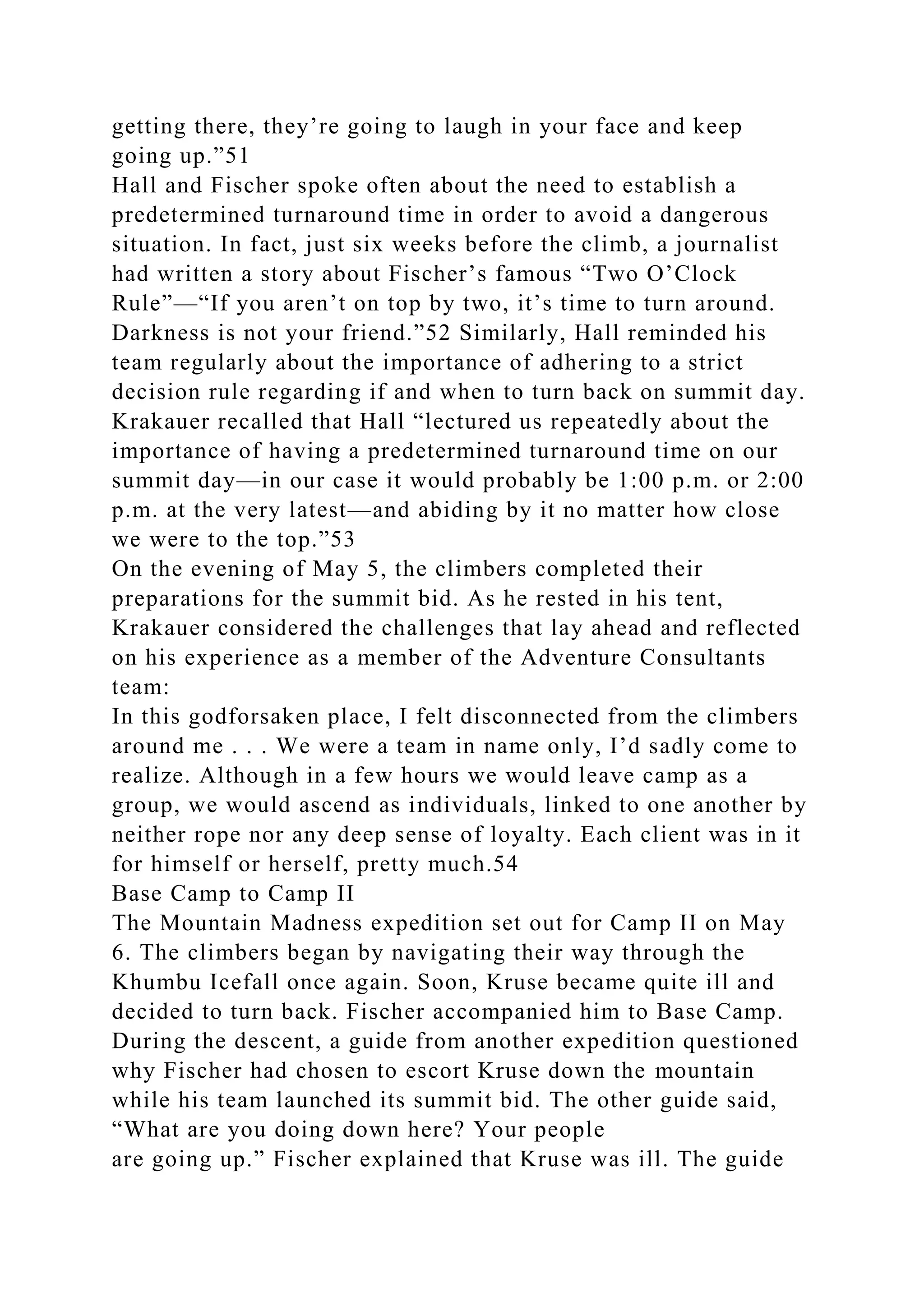 getting there, they’re going to laugh in your face and keep
going up.”51
Hall and Fischer spoke often about the need to establish a
predetermined turnaround time in order to avoid a dangerous
situation. In fact, just six weeks before the climb, a journalist
had written a story about Fischer’s famous “Two O’Clock
Rule”—“If you aren’t on top by two, it’s time to turn around.
Darkness is not your friend.”52 Similarly, Hall reminded his
team regularly about the importance of adhering to a strict
decision rule regarding if and when to turn back on summit day.
Krakauer recalled that Hall “lectured us repeatedly about the
importance of having a predetermined turnaround time on our
summit day—in our case it would probably be 1:00 p.m. or 2:00
p.m. at the very latest—and abiding by it no matter how close
we were to the top.”53
On the evening of May 5, the climbers completed their
preparations for the summit bid. As he rested in his tent,
Krakauer considered the challenges that lay ahead and reflected
on his experience as a member of the Adventure Consultants
team:
In this godforsaken place, I felt disconnected from the climbers
around me . . . We were a team in name only, I’d sadly come to
realize. Although in a few hours we would leave camp as a
group, we would ascend as individuals, linked to one another by
neither rope nor any deep sense of loyalty. Each client was in it
for himself or herself, pretty much.54
Base Camp to Camp II
The Mountain Madness expedition set out for Camp II on May
6. The climbers began by navigating their way through the
Khumbu Icefall once again. Soon, Kruse became quite ill and
decided to turn back. Fischer accompanied him to Base Camp.
During the descent, a guide from another expedition questioned
why Fischer had chosen to escort Kruse down the mountain
while his team launched its summit bid. The other guide said,
“What are you doing down here? Your people
are going up.” Fischer explained that Kruse was ill. The guide
 