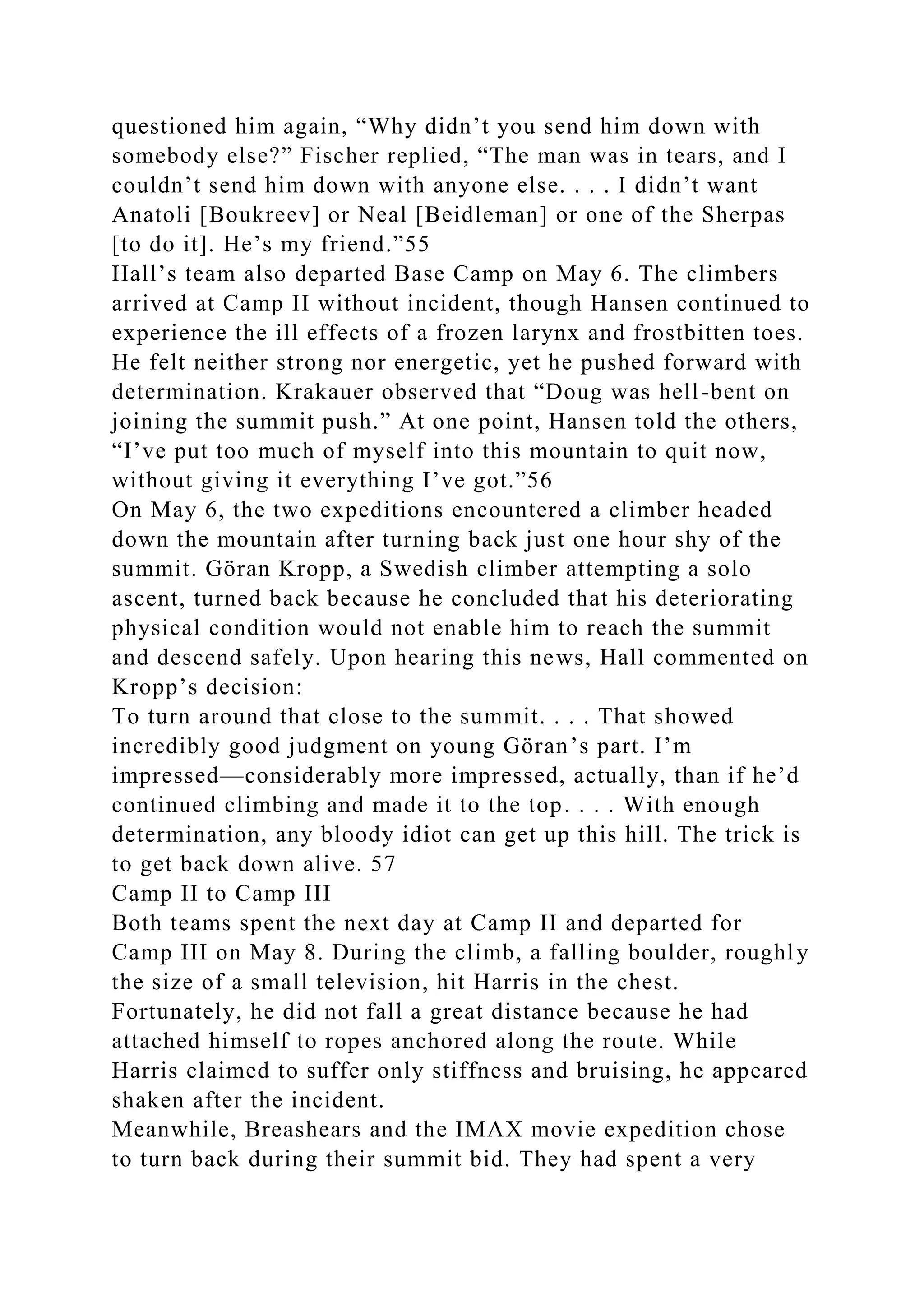 questioned him again, “Why didn’t you send him down with
somebody else?” Fischer replied, “The man was in tears, and I
couldn’t send him down with anyone else. . . . I didn’t want
Anatoli [Boukreev] or Neal [Beidleman] or one of the Sherpas
[to do it]. He’s my friend.”55
Hall’s team also departed Base Camp on May 6. The climbers
arrived at Camp II without incident, though Hansen continued to
experience the ill effects of a frozen larynx and frostbitten toes.
He felt neither strong nor energetic, yet he pushed forward with
determination. Krakauer observed that “Doug was hell-bent on
joining the summit push.” At one point, Hansen told the others,
“I’ve put too much of myself into this mountain to quit now,
without giving it everything I’ve got.”56
On May 6, the two expeditions encountered a climber headed
down the mountain after turning back just one hour shy of the
summit. Göran Kropp, a Swedish climber attempting a solo
ascent, turned back because he concluded that his deteriorating
physical condition would not enable him to reach the summit
and descend safely. Upon hearing this news, Hall commented on
Kropp’s decision:
To turn around that close to the summit. . . . That showed
incredibly good judgment on young Göran’s part. I’m
impressed—considerably more impressed, actually, than if he’d
continued climbing and made it to the top. . . . With enough
determination, any bloody idiot can get up this hill. The trick is
to get back down alive. 57
Camp II to Camp III
Both teams spent the next day at Camp II and departed for
Camp III on May 8. During the climb, a falling boulder, roughly
the size of a small television, hit Harris in the chest.
Fortunately, he did not fall a great distance because he had
attached himself to ropes anchored along the route. While
Harris claimed to suffer only stiffness and bruising, he appeared
shaken after the incident.
Meanwhile, Breashears and the IMAX movie expedition chose
to turn back during their summit bid. They had spent a very
 