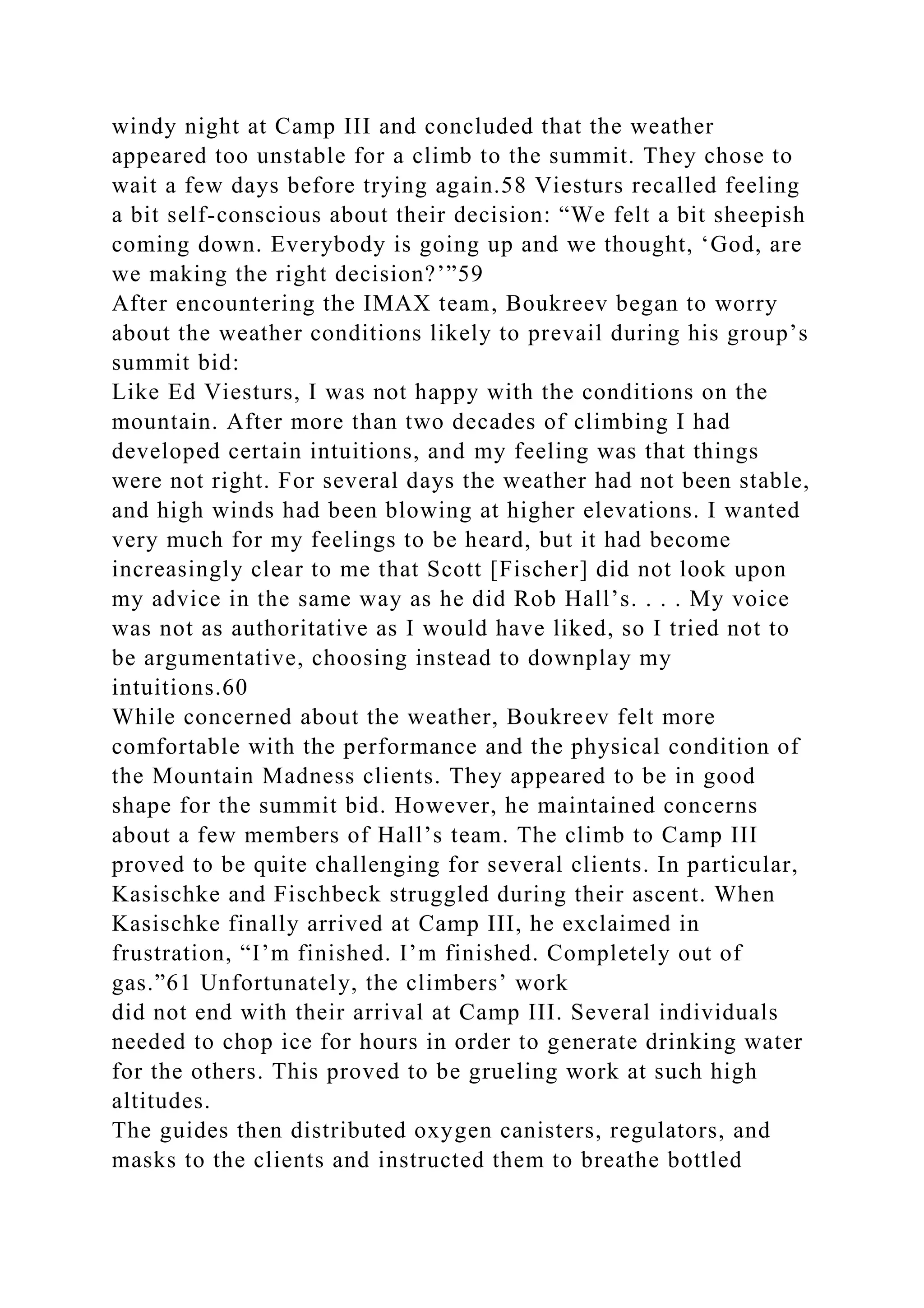 windy night at Camp III and concluded that the weather
appeared too unstable for a climb to the summit. They chose to
wait a few days before trying again.58 Viesturs recalled feeling
a bit self-conscious about their decision: “We felt a bit sheepish
coming down. Everybody is going up and we thought, ‘God, are
we making the right decision?’”59
After encountering the IMAX team, Boukreev began to worry
about the weather conditions likely to prevail during his group’s
summit bid:
Like Ed Viesturs, I was not happy with the conditions on the
mountain. After more than two decades of climbing I had
developed certain intuitions, and my feeling was that things
were not right. For several days the weather had not been stable,
and high winds had been blowing at higher elevations. I wanted
very much for my feelings to be heard, but it had become
increasingly clear to me that Scott [Fischer] did not look upon
my advice in the same way as he did Rob Hall’s. . . . My voice
was not as authoritative as I would have liked, so I tried not to
be argumentative, choosing instead to downplay my
intuitions.60
While concerned about the weather, Boukreev felt more
comfortable with the performance and the physical condition of
the Mountain Madness clients. They appeared to be in good
shape for the summit bid. However, he maintained concerns
about a few members of Hall’s team. The climb to Camp III
proved to be quite challenging for several clients. In particular,
Kasischke and Fischbeck struggled during their ascent. When
Kasischke finally arrived at Camp III, he exclaimed in
frustration, “I’m finished. I’m finished. Completely out of
gas.”61 Unfortunately, the climbers’ work
did not end with their arrival at Camp III. Several individuals
needed to chop ice for hours in order to generate drinking water
for the others. This proved to be grueling work at such high
altitudes.
The guides then distributed oxygen canisters, regulators, and
masks to the clients and instructed them to breathe bottled
 