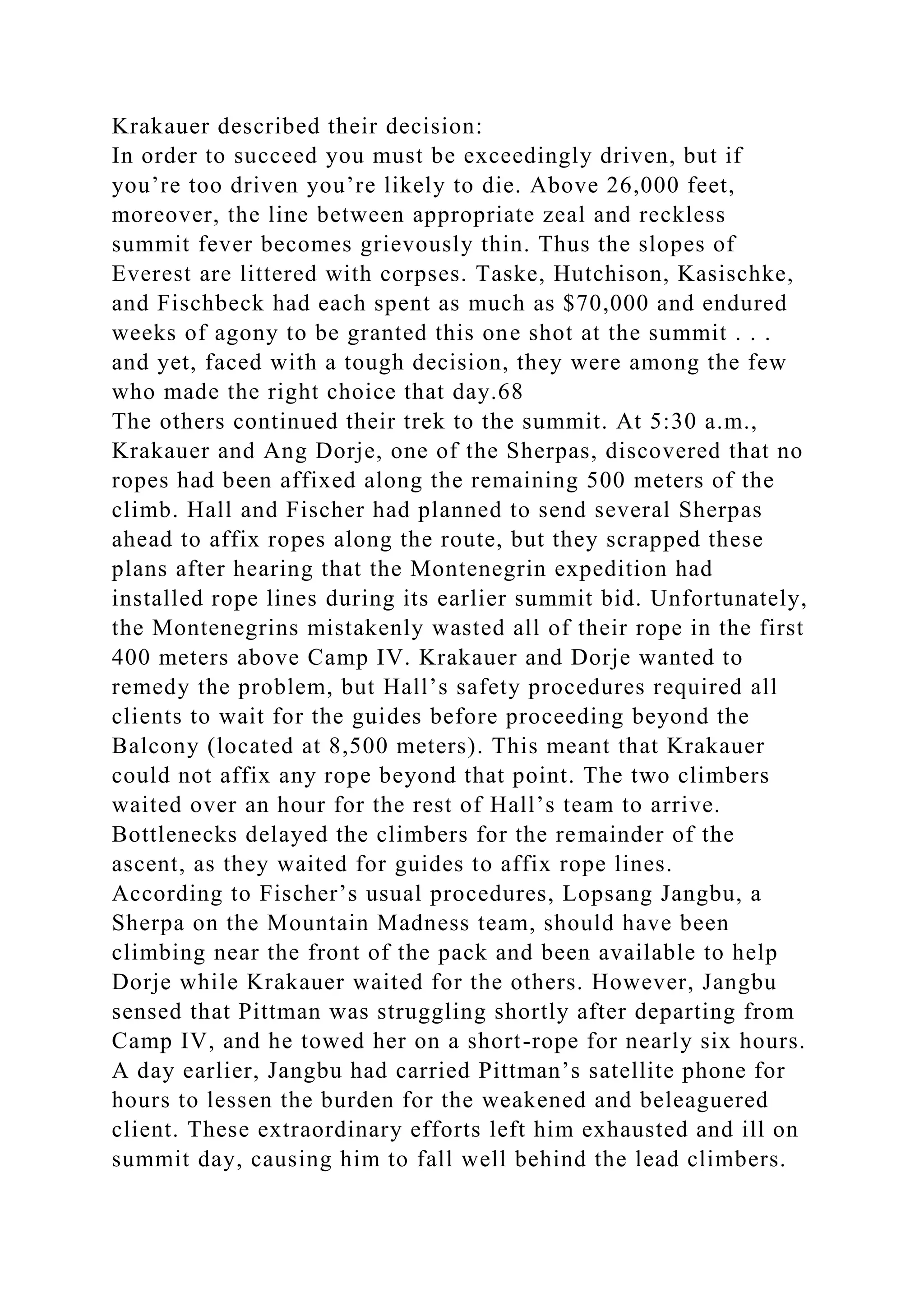 Krakauer described their decision:
In order to succeed you must be exceedingly driven, but if
you’re too driven you’re likely to die. Above 26,000 feet,
moreover, the line between appropriate zeal and reckless
summit fever becomes grievously thin. Thus the slopes of
Everest are littered with corpses. Taske, Hutchison, Kasischke,
and Fischbeck had each spent as much as $70,000 and endured
weeks of agony to be granted this one shot at the summit . . .
and yet, faced with a tough decision, they were among the few
who made the right choice that day.68
The others continued their trek to the summit. At 5:30 a.m.,
Krakauer and Ang Dorje, one of the Sherpas, discovered that no
ropes had been affixed along the remaining 500 meters of the
climb. Hall and Fischer had planned to send several Sherpas
ahead to affix ropes along the route, but they scrapped these
plans after hearing that the Montenegrin expedition had
installed rope lines during its earlier summit bid. Unfortunately,
the Montenegrins mistakenly wasted all of their rope in the first
400 meters above Camp IV. Krakauer and Dorje wanted to
remedy the problem, but Hall’s safety procedures required all
clients to wait for the guides before proceeding beyond the
Balcony (located at 8,500 meters). This meant that Krakauer
could not affix any rope beyond that point. The two climbers
waited over an hour for the rest of Hall’s team to arrive.
Bottlenecks delayed the climbers for the remainder of the
ascent, as they waited for guides to affix rope lines.
According to Fischer’s usual procedures, Lopsang Jangbu, a
Sherpa on the Mountain Madness team, should have been
climbing near the front of the pack and been available to help
Dorje while Krakauer waited for the others. However, Jangbu
sensed that Pittman was struggling shortly after departing from
Camp IV, and he towed her on a short-rope for nearly six hours.
A day earlier, Jangbu had carried Pittman’s satellite phone for
hours to lessen the burden for the weakened and beleaguered
client. These extraordinary efforts left him exhausted and ill on
summit day, causing him to fall well behind the lead climbers.
 