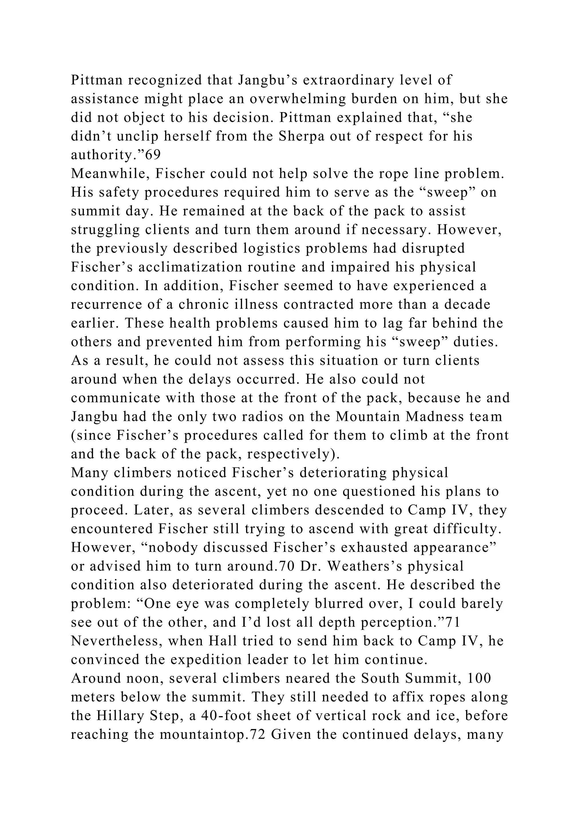 Pittman recognized that Jangbu’s extraordinary level of
assistance might place an overwhelming burden on him, but she
did not object to his decision. Pittman explained that, “she
didn’t unclip herself from the Sherpa out of respect for his
authority.”69
Meanwhile, Fischer could not help solve the rope line problem.
His safety procedures required him to serve as the “sweep” on
summit day. He remained at the back of the pack to assist
struggling clients and turn them around if necessary. However,
the previously described logistics problems had disrupted
Fischer’s acclimatization routine and impaired his physical
condition. In addition, Fischer seemed to have experienced a
recurrence of a chronic illness contracted more than a decade
earlier. These health problems caused him to lag far behind the
others and prevented him from performing his “sweep” duties.
As a result, he could not assess this situation or turn clients
around when the delays occurred. He also could not
communicate with those at the front of the pack, because he and
Jangbu had the only two radios on the Mountain Madness team
(since Fischer’s procedures called for them to climb at the front
and the back of the pack, respectively).
Many climbers noticed Fischer’s deteriorating physical
condition during the ascent, yet no one questioned his plans to
proceed. Later, as several climbers descended to Camp IV, they
encountered Fischer still trying to ascend with great difficulty.
However, “nobody discussed Fischer’s exhausted appearance”
or advised him to turn around.70 Dr. Weathers’s physical
condition also deteriorated during the ascent. He described the
problem: “One eye was completely blurred over, I could barely
see out of the other, and I’d lost all depth perception.”71
Nevertheless, when Hall tried to send him back to Camp IV, he
convinced the expedition leader to let him continue.
Around noon, several climbers neared the South Summit, 100
meters below the summit. They still needed to affix ropes along
the Hillary Step, a 40-foot sheet of vertical rock and ice, before
reaching the mountaintop.72 Given the continued delays, many
 