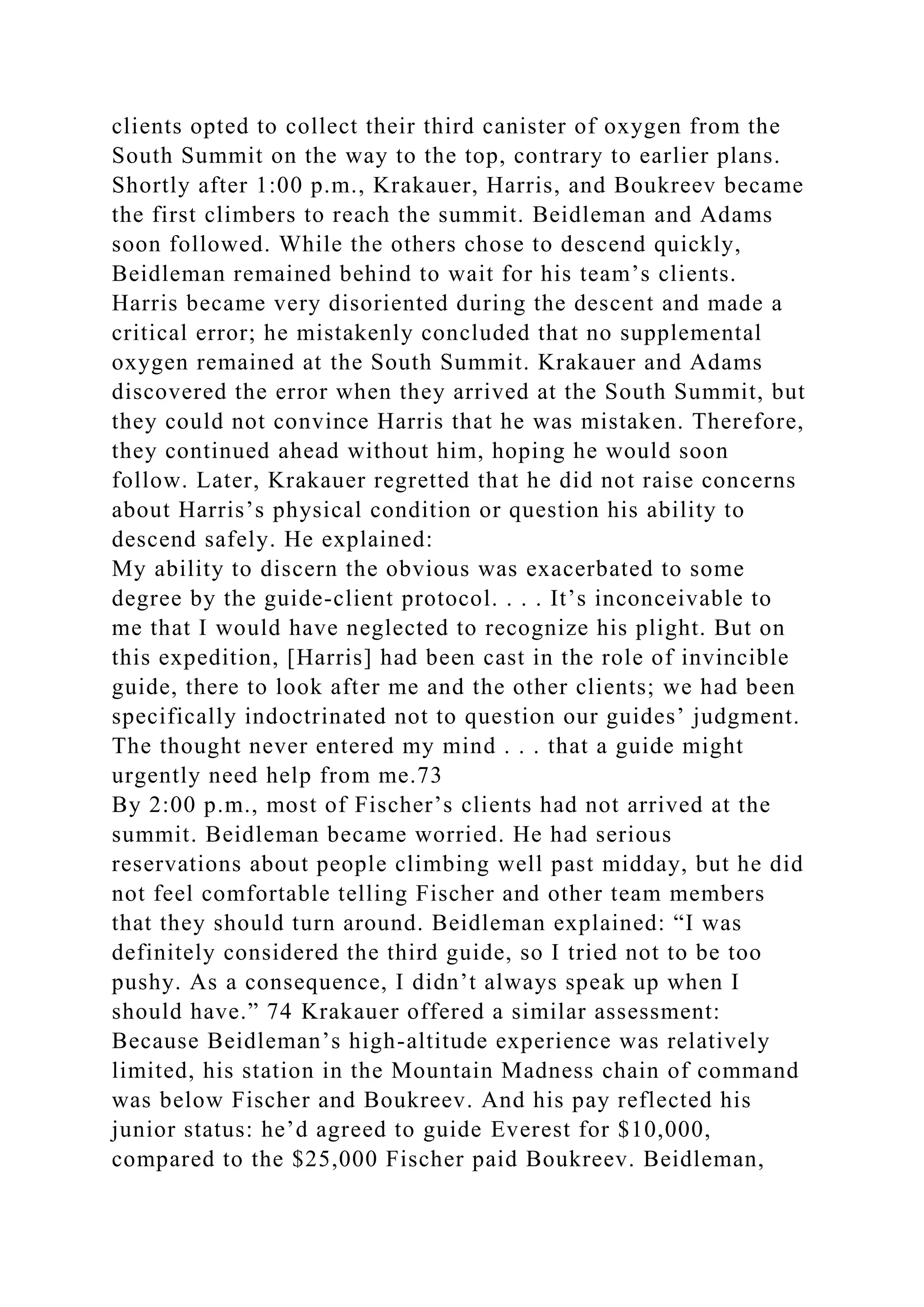 clients opted to collect their third canister of oxygen from the
South Summit on the way to the top, contrary to earlier plans.
Shortly after 1:00 p.m., Krakauer, Harris, and Boukreev became
the first climbers to reach the summit. Beidleman and Adams
soon followed. While the others chose to descend quickly,
Beidleman remained behind to wait for his team’s clients.
Harris became very disoriented during the descent and made a
critical error; he mistakenly concluded that no supplemental
oxygen remained at the South Summit. Krakauer and Adams
discovered the error when they arrived at the South Summit, but
they could not convince Harris that he was mistaken. Therefore,
they continued ahead without him, hoping he would soon
follow. Later, Krakauer regretted that he did not raise concerns
about Harris’s physical condition or question his ability to
descend safely. He explained:
My ability to discern the obvious was exacerbated to some
degree by the guide-client protocol. . . . It’s inconceivable to
me that I would have neglected to recognize his plight. But on
this expedition, [Harris] had been cast in the role of invincible
guide, there to look after me and the other clients; we had been
specifically indoctrinated not to question our guides’ judgment.
The thought never entered my mind . . . that a guide might
urgently need help from me.73
By 2:00 p.m., most of Fischer’s clients had not arrived at the
summit. Beidleman became worried. He had serious
reservations about people climbing well past midday, but he did
not feel comfortable telling Fischer and other team members
that they should turn around. Beidleman explained: “I was
definitely considered the third guide, so I tried not to be too
pushy. As a consequence, I didn’t always speak up when I
should have.” 74 Krakauer offered a similar assessment:
Because Beidleman’s high-altitude experience was relatively
limited, his station in the Mountain Madness chain of command
was below Fischer and Boukreev. And his pay reflected his
junior status: he’d agreed to guide Everest for $10,000,
compared to the $25,000 Fischer paid Boukreev. Beidleman,
 