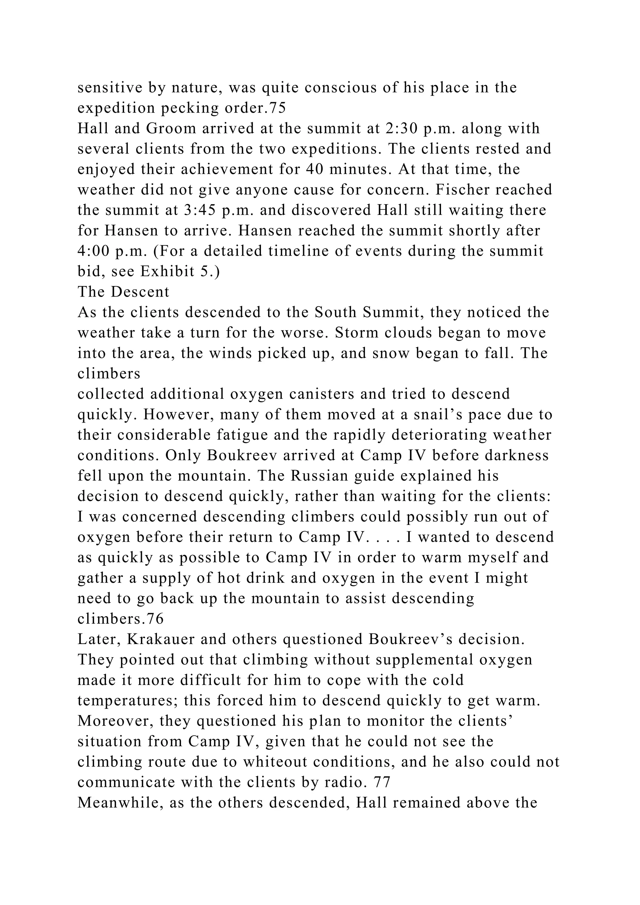 sensitive by nature, was quite conscious of his place in the
expedition pecking order.75
Hall and Groom arrived at the summit at 2:30 p.m. along with
several clients from the two expeditions. The clients rested and
enjoyed their achievement for 40 minutes. At that time, the
weather did not give anyone cause for concern. Fischer reached
the summit at 3:45 p.m. and discovered Hall still waiting there
for Hansen to arrive. Hansen reached the summit shortly after
4:00 p.m. (For a detailed timeline of events during the summit
bid, see Exhibit 5.)
The Descent
As the clients descended to the South Summit, they noticed the
weather take a turn for the worse. Storm clouds began to move
into the area, the winds picked up, and snow began to fall. The
climbers
collected additional oxygen canisters and tried to descend
quickly. However, many of them moved at a snail’s pace due to
their considerable fatigue and the rapidly deteriorating weather
conditions. Only Boukreev arrived at Camp IV before darkness
fell upon the mountain. The Russian guide explained his
decision to descend quickly, rather than waiting for the clients:
I was concerned descending climbers could possibly run out of
oxygen before their return to Camp IV. . . . I wanted to descend
as quickly as possible to Camp IV in order to warm myself and
gather a supply of hot drink and oxygen in the event I might
need to go back up the mountain to assist descending
climbers.76
Later, Krakauer and others questioned Boukreev’s decision.
They pointed out that climbing without supplemental oxygen
made it more difficult for him to cope with the cold
temperatures; this forced him to descend quickly to get warm.
Moreover, they questioned his plan to monitor the clients’
situation from Camp IV, given that he could not see the
climbing route due to whiteout conditions, and he also could not
communicate with the clients by radio. 77
Meanwhile, as the others descended, Hall remained above the
 