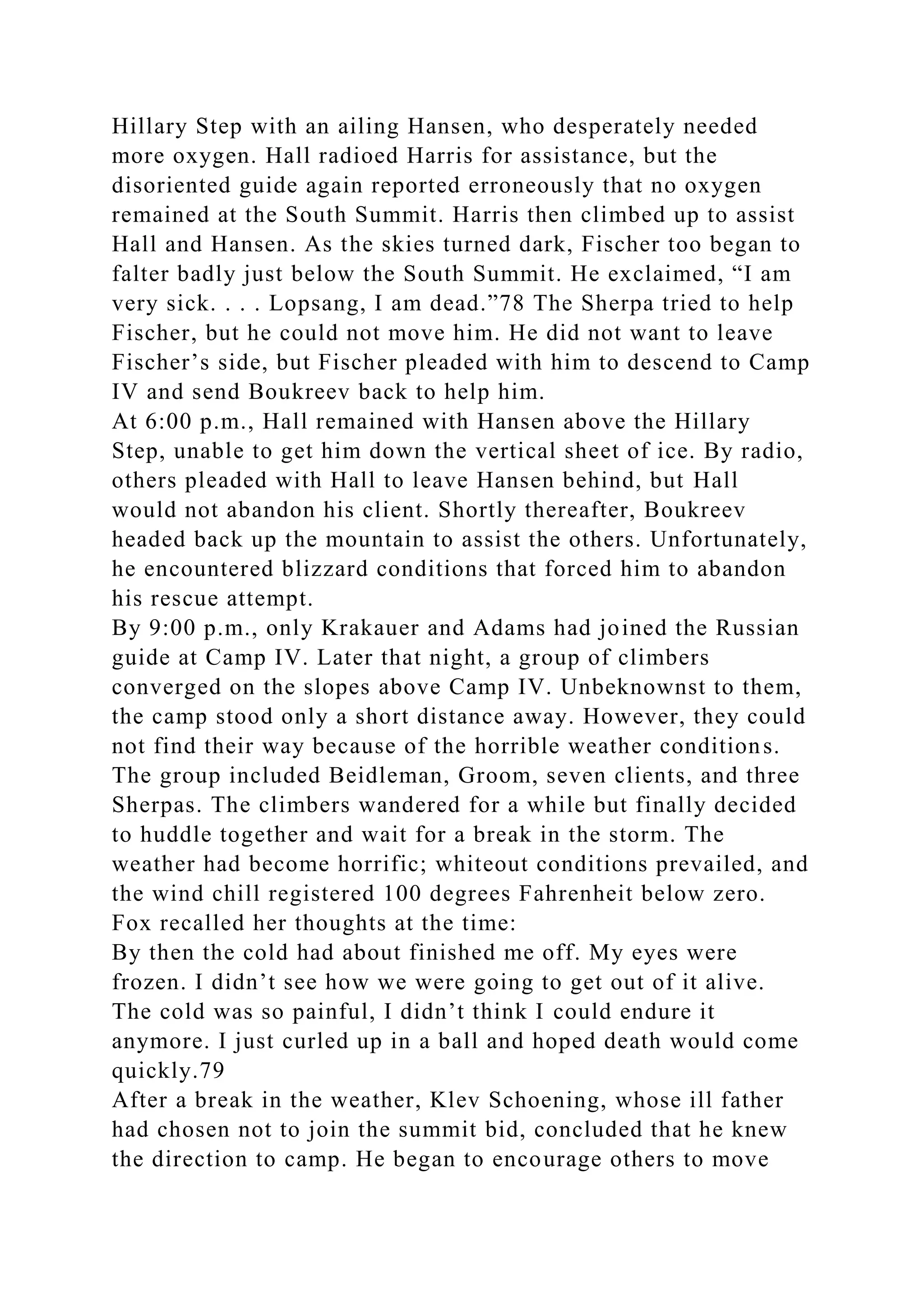 Hillary Step with an ailing Hansen, who desperately needed
more oxygen. Hall radioed Harris for assistance, but the
disoriented guide again reported erroneously that no oxygen
remained at the South Summit. Harris then climbed up to assist
Hall and Hansen. As the skies turned dark, Fischer too began to
falter badly just below the South Summit. He exclaimed, “I am
very sick. . . . Lopsang, I am dead.”78 The Sherpa tried to help
Fischer, but he could not move him. He did not want to leave
Fischer’s side, but Fischer pleaded with him to descend to Camp
IV and send Boukreev back to help him.
At 6:00 p.m., Hall remained with Hansen above the Hillary
Step, unable to get him down the vertical sheet of ice. By radio,
others pleaded with Hall to leave Hansen behind, but Hall
would not abandon his client. Shortly thereafter, Boukreev
headed back up the mountain to assist the others. Unfortunately,
he encountered blizzard conditions that forced him to abandon
his rescue attempt.
By 9:00 p.m., only Krakauer and Adams had joined the Russian
guide at Camp IV. Later that night, a group of climbers
converged on the slopes above Camp IV. Unbeknownst to them,
the camp stood only a short distance away. However, they could
not find their way because of the horrible weather conditions.
The group included Beidleman, Groom, seven clients, and three
Sherpas. The climbers wandered for a while but finally decided
to huddle together and wait for a break in the storm. The
weather had become horrific; whiteout conditions prevailed, and
the wind chill registered 100 degrees Fahrenheit below zero.
Fox recalled her thoughts at the time:
By then the cold had about finished me off. My eyes were
frozen. I didn’t see how we were going to get out of it alive.
The cold was so painful, I didn’t think I could endure it
anymore. I just curled up in a ball and hoped death would come
quickly.79
After a break in the weather, Klev Schoening, whose ill father
had chosen not to join the summit bid, concluded that he knew
the direction to camp. He began to encourage others to move
 