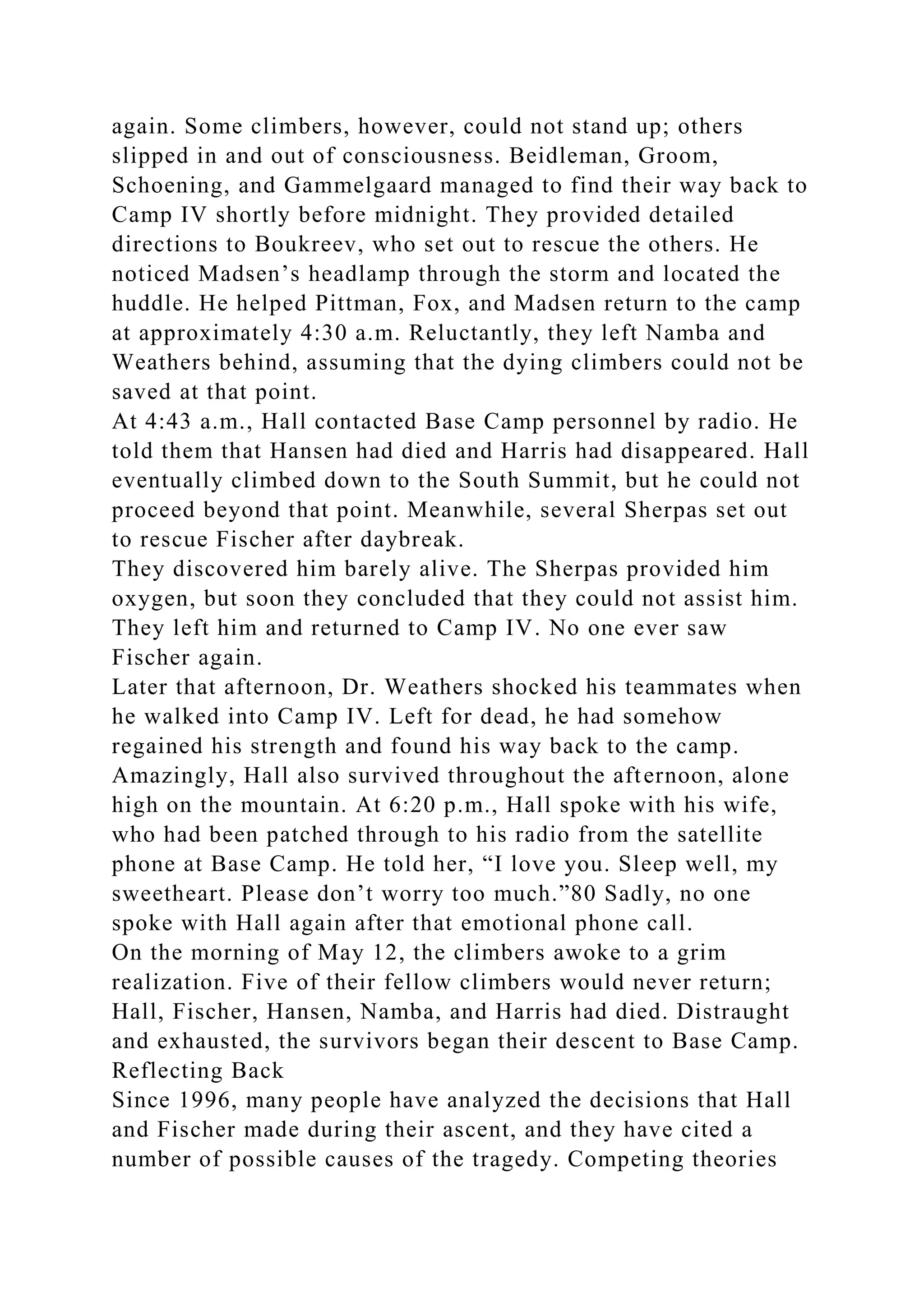 again. Some climbers, however, could not stand up; others
slipped in and out of consciousness. Beidleman, Groom,
Schoening, and Gammelgaard managed to find their way back to
Camp IV shortly before midnight. They provided detailed
directions to Boukreev, who set out to rescue the others. He
noticed Madsen’s headlamp through the storm and located the
huddle. He helped Pittman, Fox, and Madsen return to the camp
at approximately 4:30 a.m. Reluctantly, they left Namba and
Weathers behind, assuming that the dying climbers could not be
saved at that point.
At 4:43 a.m., Hall contacted Base Camp personnel by radio. He
told them that Hansen had died and Harris had disappeared. Hall
eventually climbed down to the South Summit, but he could not
proceed beyond that point. Meanwhile, several Sherpas set out
to rescue Fischer after daybreak.
They discovered him barely alive. The Sherpas provided him
oxygen, but soon they concluded that they could not assist him.
They left him and returned to Camp IV. No one ever saw
Fischer again.
Later that afternoon, Dr. Weathers shocked his teammates when
he walked into Camp IV. Left for dead, he had somehow
regained his strength and found his way back to the camp.
Amazingly, Hall also survived throughout the afternoon, alone
high on the mountain. At 6:20 p.m., Hall spoke with his wife,
who had been patched through to his radio from the satellite
phone at Base Camp. He told her, “I love you. Sleep well, my
sweetheart. Please don’t worry too much.”80 Sadly, no one
spoke with Hall again after that emotional phone call.
On the morning of May 12, the climbers awoke to a grim
realization. Five of their fellow climbers would never return;
Hall, Fischer, Hansen, Namba, and Harris had died. Distraught
and exhausted, the survivors began their descent to Base Camp.
Reflecting Back
Since 1996, many people have analyzed the decisions that Hall
and Fischer made during their ascent, and they have cited a
number of possible causes of the tragedy. Competing theories
 