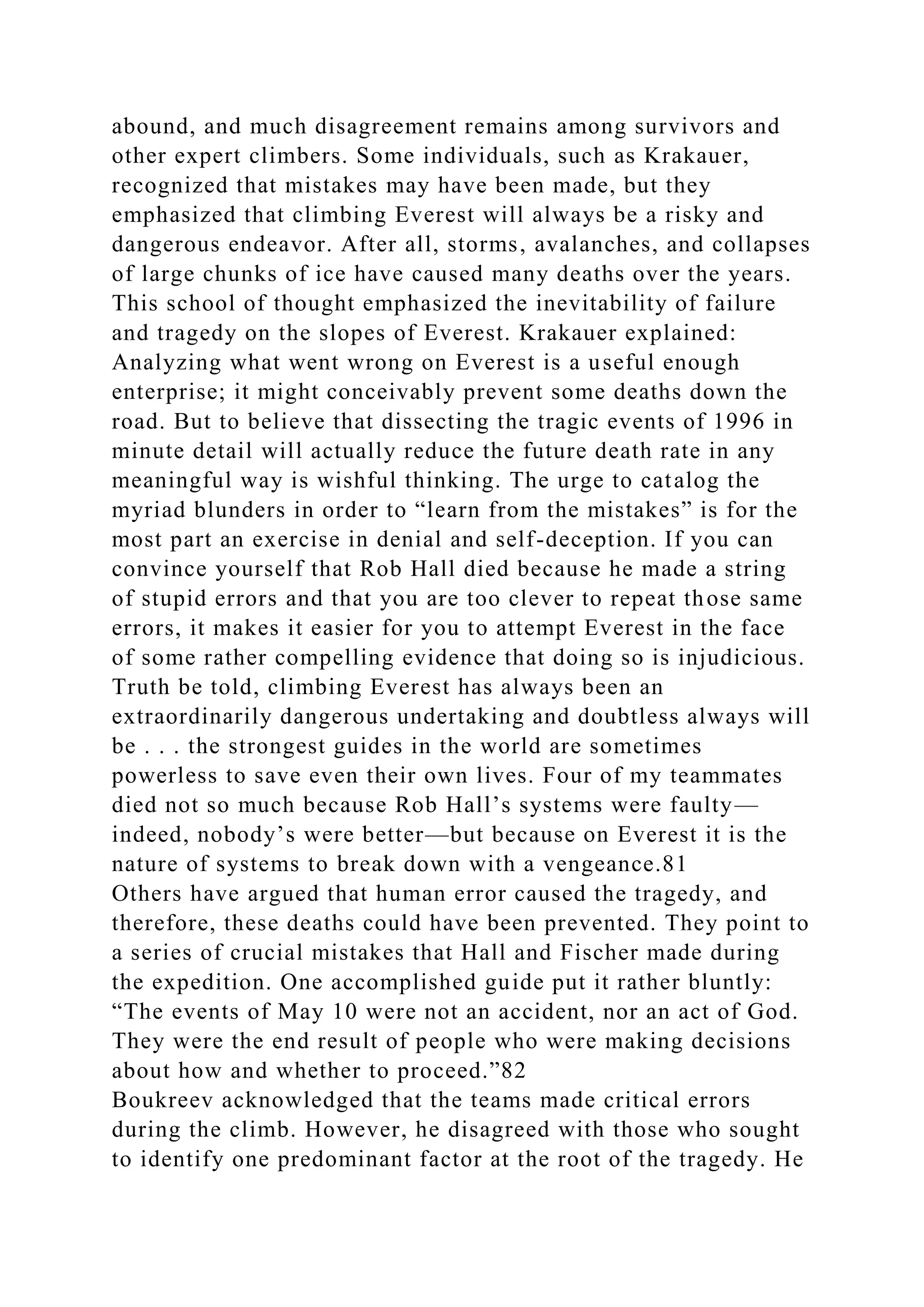 abound, and much disagreement remains among survivors and
other expert climbers. Some individuals, such as Krakauer,
recognized that mistakes may have been made, but they
emphasized that climbing Everest will always be a risky and
dangerous endeavor. After all, storms, avalanches, and collapses
of large chunks of ice have caused many deaths over the years.
This school of thought emphasized the inevitability of failure
and tragedy on the slopes of Everest. Krakauer explained:
Analyzing what went wrong on Everest is a useful enough
enterprise; it might conceivably prevent some deaths down the
road. But to believe that dissecting the tragic events of 1996 in
minute detail will actually reduce the future death rate in any
meaningful way is wishful thinking. The urge to catalog the
myriad blunders in order to “learn from the mistakes” is for the
most part an exercise in denial and self-deception. If you can
convince yourself that Rob Hall died because he made a string
of stupid errors and that you are too clever to repeat those same
errors, it makes it easier for you to attempt Everest in the face
of some rather compelling evidence that doing so is injudicious.
Truth be told, climbing Everest has always been an
extraordinarily dangerous undertaking and doubtless always will
be . . . the strongest guides in the world are sometimes
powerless to save even their own lives. Four of my teammates
died not so much because Rob Hall’s systems were faulty—
indeed, nobody’s were better—but because on Everest it is the
nature of systems to break down with a vengeance.81
Others have argued that human error caused the tragedy, and
therefore, these deaths could have been prevented. They point to
a series of crucial mistakes that Hall and Fischer made during
the expedition. One accomplished guide put it rather bluntly:
“The events of May 10 were not an accident, nor an act of God.
They were the end result of people who were making decisions
about how and whether to proceed.”82
Boukreev acknowledged that the teams made critical errors
during the climb. However, he disagreed with those who sought
to identify one predominant factor at the root of the tragedy. He
 