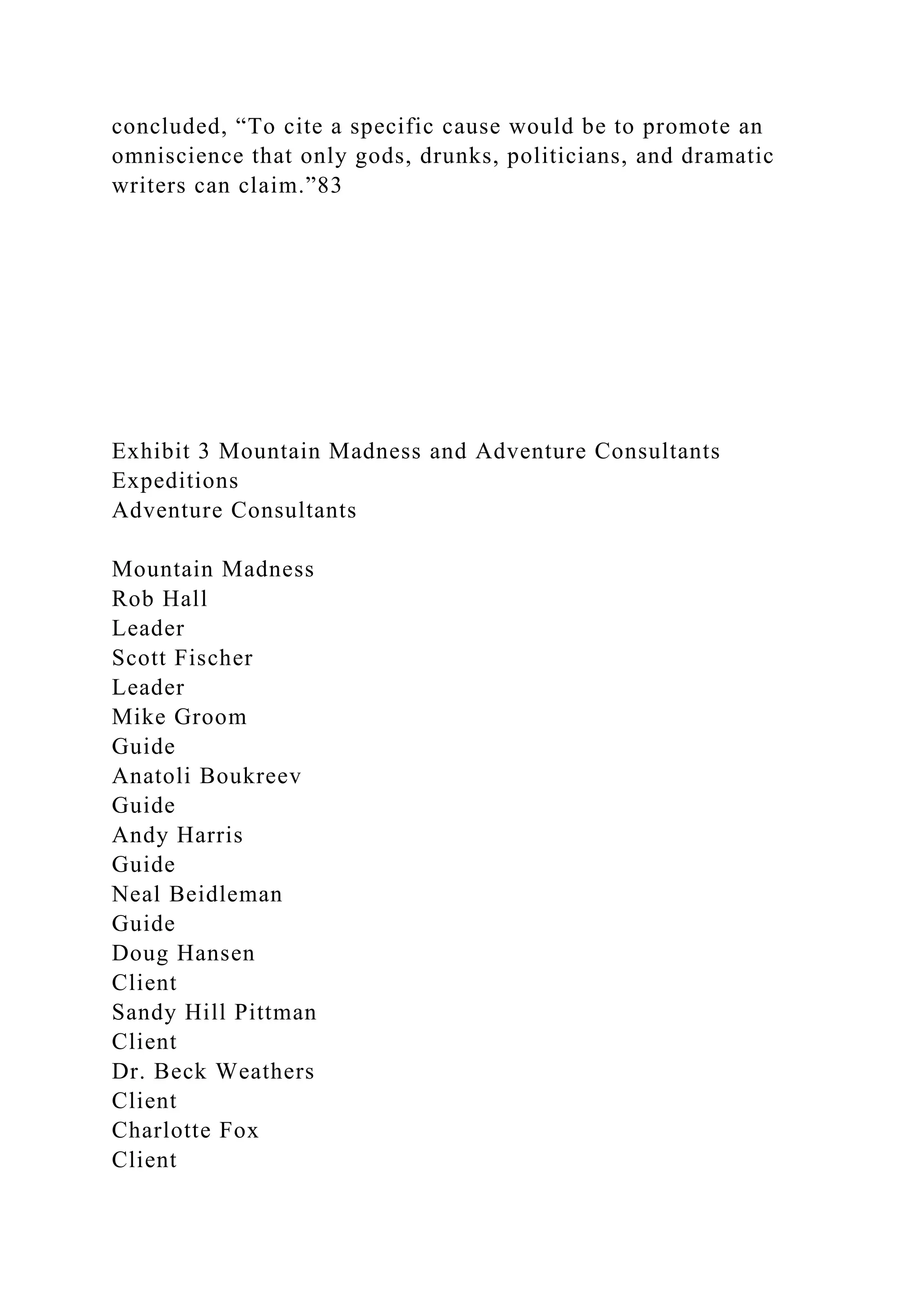 concluded, “To cite a specific cause would be to promote an
omniscience that only gods, drunks, politicians, and dramatic
writers can claim.”83
Exhibit 3 Mountain Madness and Adventure Consultants
Expeditions
Adventure Consultants
Mountain Madness
Rob Hall
Leader
Scott Fischer
Leader
Mike Groom
Guide
Anatoli Boukreev
Guide
Andy Harris
Guide
Neal Beidleman
Guide
Doug Hansen
Client
Sandy Hill Pittman
Client
Dr. Beck Weathers
Client
Charlotte Fox
Client
 