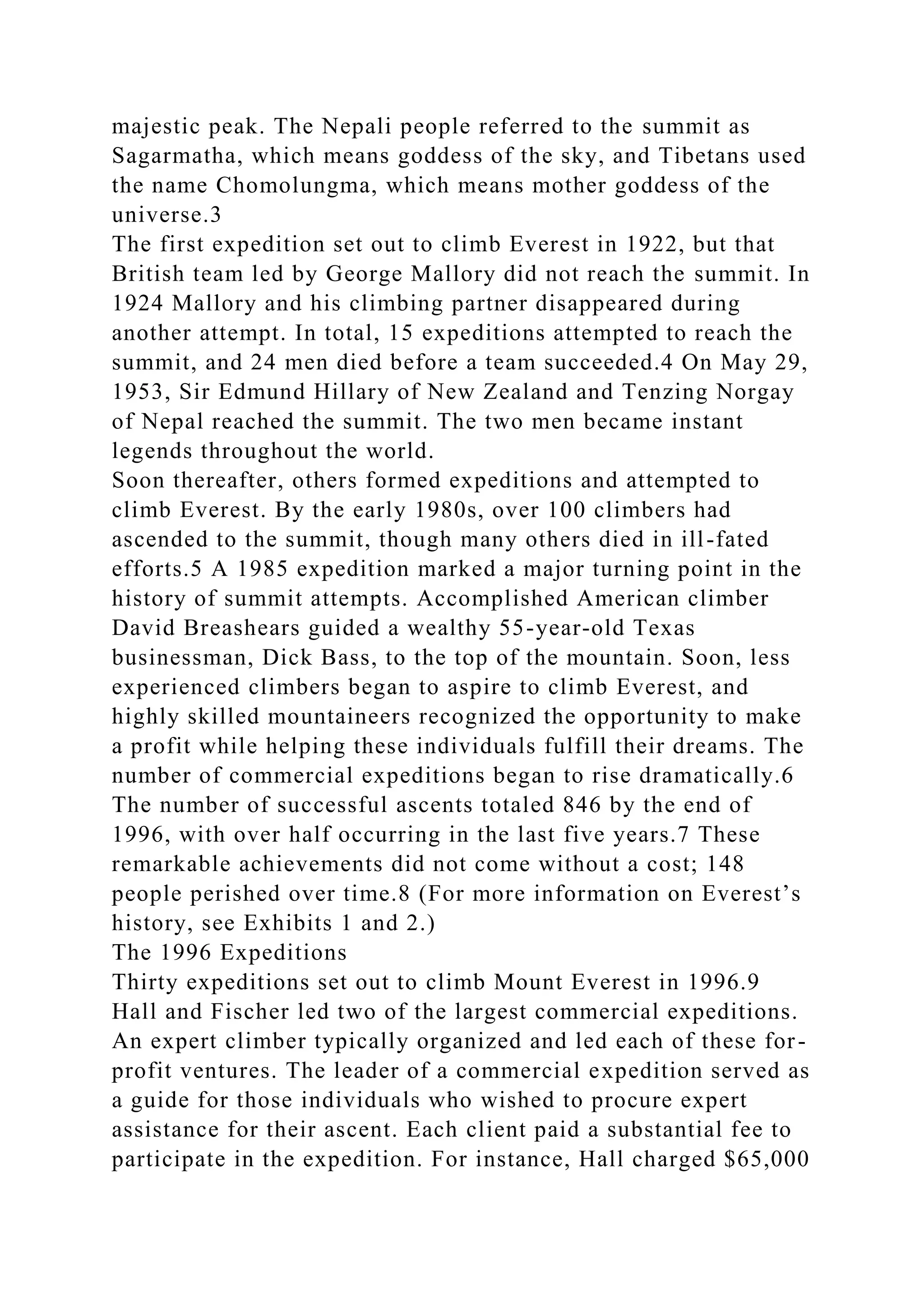 majestic peak. The Nepali people referred to the summit as
Sagarmatha, which means goddess of the sky, and Tibetans used
the name Chomolungma, which means mother goddess of the
universe.3
The first expedition set out to climb Everest in 1922, but that
British team led by George Mallory did not reach the summit. In
1924 Mallory and his climbing partner disappeared during
another attempt. In total, 15 expeditions attempted to reach the
summit, and 24 men died before a team succeeded.4 On May 29,
1953, Sir Edmund Hillary of New Zealand and Tenzing Norgay
of Nepal reached the summit. The two men became instant
legends throughout the world.
Soon thereafter, others formed expeditions and attempted to
climb Everest. By the early 1980s, over 100 climbers had
ascended to the summit, though many others died in ill-fated
efforts.5 A 1985 expedition marked a major turning point in the
history of summit attempts. Accomplished American climber
David Breashears guided a wealthy 55-year-old Texas
businessman, Dick Bass, to the top of the mountain. Soon, less
experienced climbers began to aspire to climb Everest, and
highly skilled mountaineers recognized the opportunity to make
a profit while helping these individuals fulfill their dreams. The
number of commercial expeditions began to rise dramatically.6
The number of successful ascents totaled 846 by the end of
1996, with over half occurring in the last five years.7 These
remarkable achievements did not come without a cost; 148
people perished over time.8 (For more information on Everest’s
history, see Exhibits 1 and 2.)
The 1996 Expeditions
Thirty expeditions set out to climb Mount Everest in 1996.9
Hall and Fischer led two of the largest commercial expeditions.
An expert climber typically organized and led each of these for-
profit ventures. The leader of a commercial expedition served as
a guide for those individuals who wished to procure expert
assistance for their ascent. Each client paid a substantial fee to
participate in the expedition. For instance, Hall charged $65,000
 