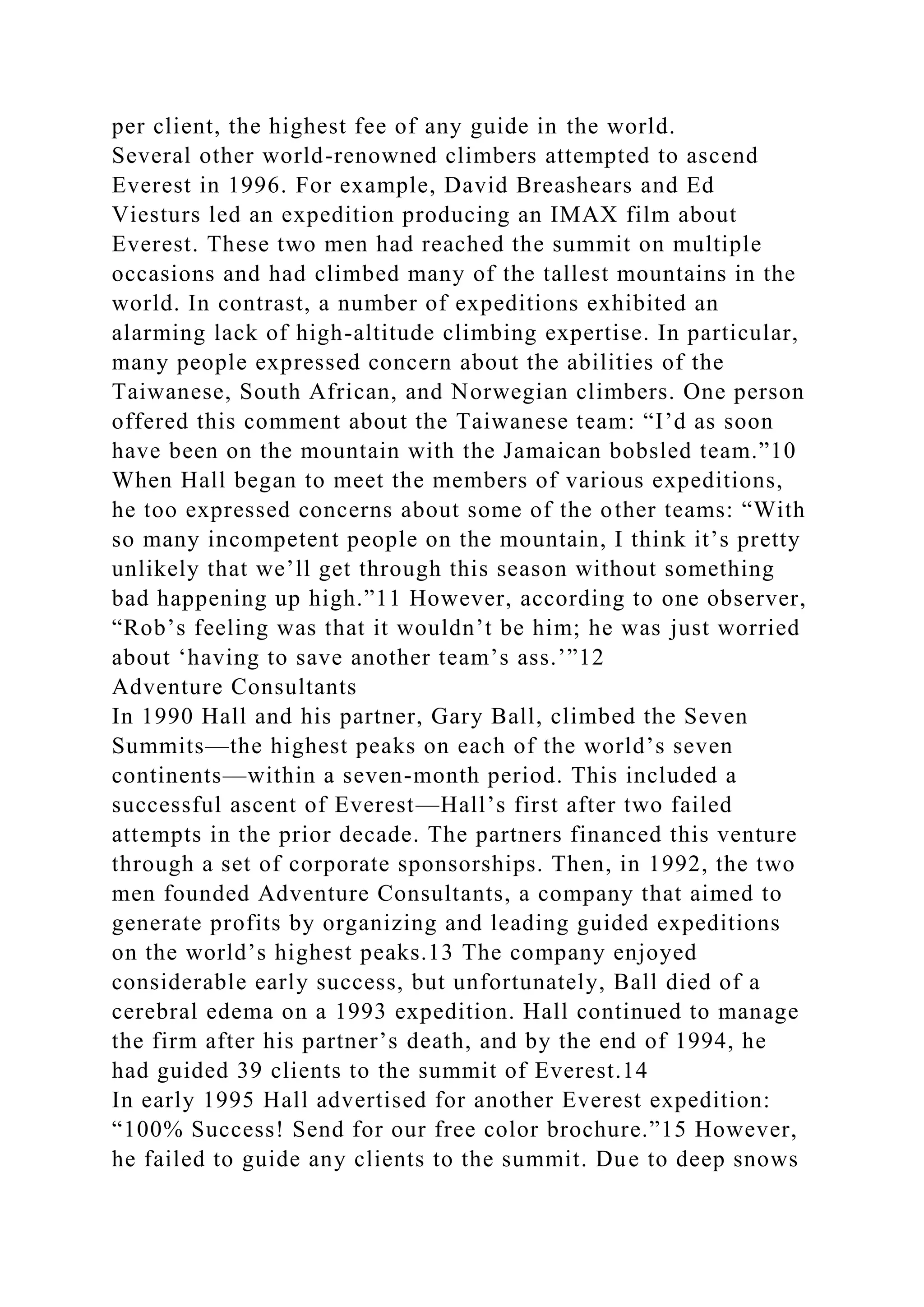 per client, the highest fee of any guide in the world.
Several other world-renowned climbers attempted to ascend
Everest in 1996. For example, David Breashears and Ed
Viesturs led an expedition producing an IMAX film about
Everest. These two men had reached the summit on multiple
occasions and had climbed many of the tallest mountains in the
world. In contrast, a number of expeditions exhibited an
alarming lack of high-altitude climbing expertise. In particular,
many people expressed concern about the abilities of the
Taiwanese, South African, and Norwegian climbers. One person
offered this comment about the Taiwanese team: “I’d as soon
have been on the mountain with the Jamaican bobsled team.”10
When Hall began to meet the members of various expeditions,
he too expressed concerns about some of the other teams: “With
so many incompetent people on the mountain, I think it’s pretty
unlikely that we’ll get through this season without something
bad happening up high.”11 However, according to one observer,
“Rob’s feeling was that it wouldn’t be him; he was just worried
about ‘having to save another team’s ass.’”12
Adventure Consultants
In 1990 Hall and his partner, Gary Ball, climbed the Seven
Summits—the highest peaks on each of the world’s seven
continents—within a seven-month period. This included a
successful ascent of Everest—Hall’s first after two failed
attempts in the prior decade. The partners financed this venture
through a set of corporate sponsorships. Then, in 1992, the two
men founded Adventure Consultants, a company that aimed to
generate profits by organizing and leading guided expeditions
on the world’s highest peaks.13 The company enjoyed
considerable early success, but unfortunately, Ball died of a
cerebral edema on a 1993 expedition. Hall continued to manage
the firm after his partner’s death, and by the end of 1994, he
had guided 39 clients to the summit of Everest.14
In early 1995 Hall advertised for another Everest expedition:
“100% Success! Send for our free color brochure.”15 However,
he failed to guide any clients to the summit. Due to deep snows
 