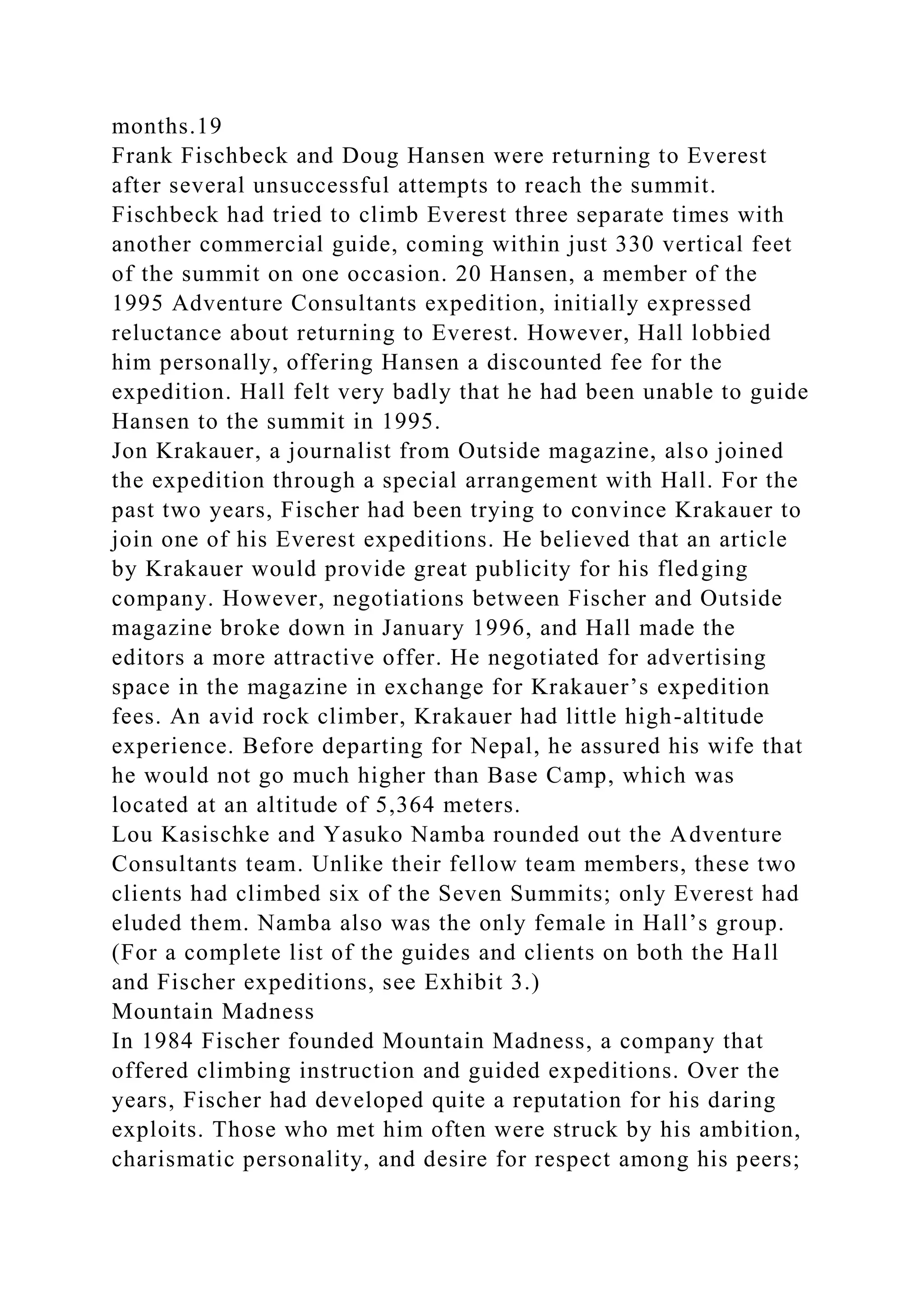 months.19
Frank Fischbeck and Doug Hansen were returning to Everest
after several unsuccessful attempts to reach the summit.
Fischbeck had tried to climb Everest three separate times with
another commercial guide, coming within just 330 vertical feet
of the summit on one occasion. 20 Hansen, a member of the
1995 Adventure Consultants expedition, initially expressed
reluctance about returning to Everest. However, Hall lobbied
him personally, offering Hansen a discounted fee for the
expedition. Hall felt very badly that he had been unable to guide
Hansen to the summit in 1995.
Jon Krakauer, a journalist from Outside magazine, also joined
the expedition through a special arrangement with Hall. For the
past two years, Fischer had been trying to convince Krakauer to
join one of his Everest expeditions. He believed that an article
by Krakauer would provide great publicity for his fledging
company. However, negotiations between Fischer and Outside
magazine broke down in January 1996, and Hall made the
editors a more attractive offer. He negotiated for advertising
space in the magazine in exchange for Krakauer’s expedition
fees. An avid rock climber, Krakauer had little high-altitude
experience. Before departing for Nepal, he assured his wife that
he would not go much higher than Base Camp, which was
located at an altitude of 5,364 meters.
Lou Kasischke and Yasuko Namba rounded out the Adventure
Consultants team. Unlike their fellow team members, these two
clients had climbed six of the Seven Summits; only Everest had
eluded them. Namba also was the only female in Hall’s group.
(For a complete list of the guides and clients on both the Hall
and Fischer expeditions, see Exhibit 3.)
Mountain Madness
In 1984 Fischer founded Mountain Madness, a company that
offered climbing instruction and guided expeditions. Over the
years, Fischer had developed quite a reputation for his daring
exploits. Those who met him often were struck by his ambition,
charismatic personality, and desire for respect among his peers;
 