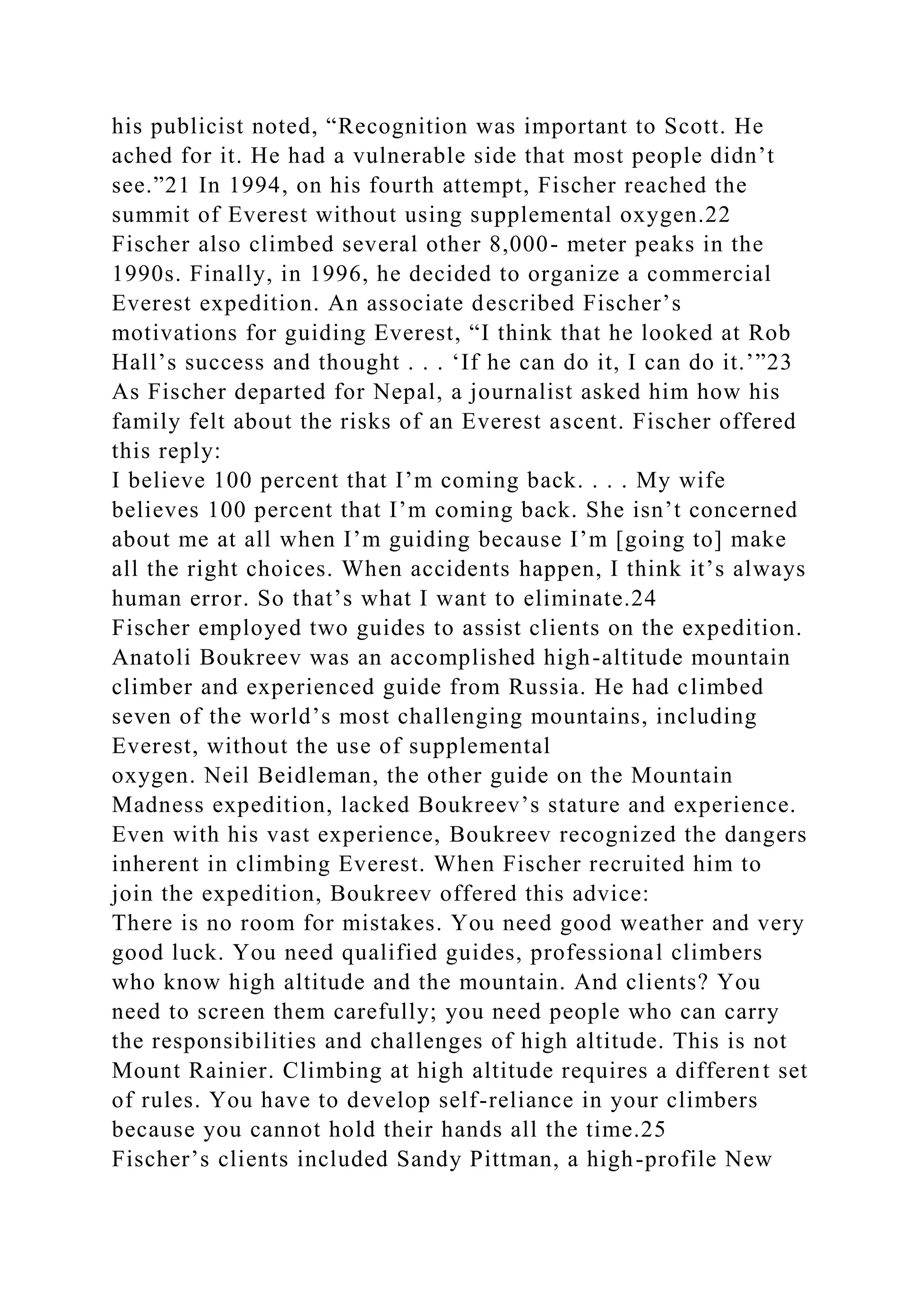 his publicist noted, “Recognition was important to Scott. He
ached for it. He had a vulnerable side that most people didn’t
see.”21 In 1994, on his fourth attempt, Fischer reached the
summit of Everest without using supplemental oxygen.22
Fischer also climbed several other 8,000- meter peaks in the
1990s. Finally, in 1996, he decided to organize a commercial
Everest expedition. An associate described Fischer’s
motivations for guiding Everest, “I think that he looked at Rob
Hall’s success and thought . . . ‘If he can do it, I can do it.’”23
As Fischer departed for Nepal, a journalist asked him how his
family felt about the risks of an Everest ascent. Fischer offered
this reply:
I believe 100 percent that I’m coming back. . . . My wife
believes 100 percent that I’m coming back. She isn’t concerned
about me at all when I’m guiding because I’m [going to] make
all the right choices. When accidents happen, I think it’s always
human error. So that’s what I want to eliminate.24
Fischer employed two guides to assist clients on the expedition.
Anatoli Boukreev was an accomplished high-altitude mountain
climber and experienced guide from Russia. He had climbed
seven of the world’s most challenging mountains, including
Everest, without the use of supplemental
oxygen. Neil Beidleman, the other guide on the Mountain
Madness expedition, lacked Boukreev’s stature and experience.
Even with his vast experience, Boukreev recognized the dangers
inherent in climbing Everest. When Fischer recruited him to
join the expedition, Boukreev offered this advice:
There is no room for mistakes. You need good weather and very
good luck. You need qualified guides, professional climbers
who know high altitude and the mountain. And clients? You
need to screen them carefully; you need people who can carry
the responsibilities and challenges of high altitude. This is not
Mount Rainier. Climbing at high altitude requires a different set
of rules. You have to develop self-reliance in your climbers
because you cannot hold their hands all the time.25
Fischer’s clients included Sandy Pittman, a high-profile New
 