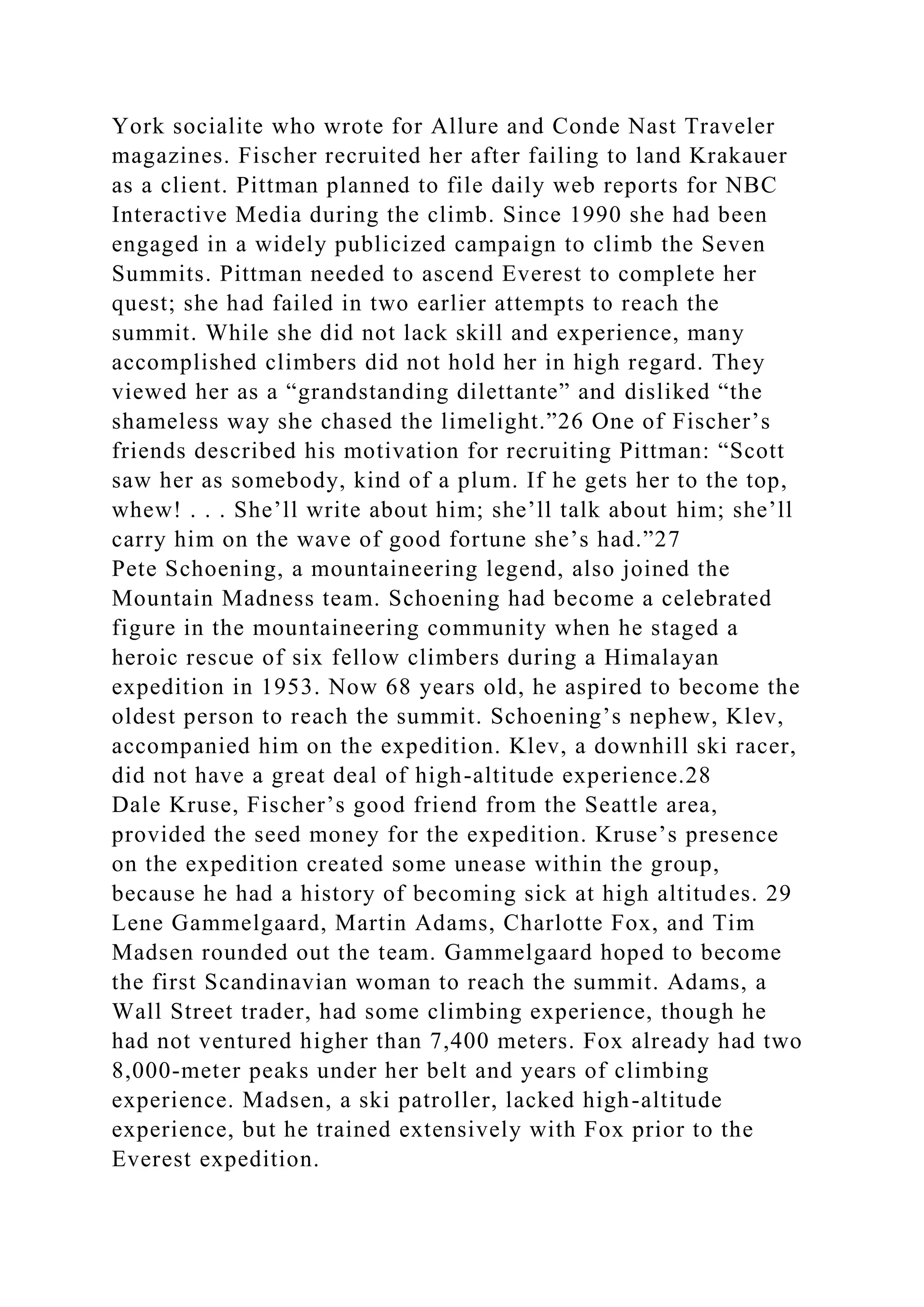 York socialite who wrote for Allure and Conde Nast Traveler
magazines. Fischer recruited her after failing to land Krakauer
as a client. Pittman planned to file daily web reports for NBC
Interactive Media during the climb. Since 1990 she had been
engaged in a widely publicized campaign to climb the Seven
Summits. Pittman needed to ascend Everest to complete her
quest; she had failed in two earlier attempts to reach the
summit. While she did not lack skill and experience, many
accomplished climbers did not hold her in high regard. They
viewed her as a “grandstanding dilettante” and disliked “the
shameless way she chased the limelight.”26 One of Fischer’s
friends described his motivation for recruiting Pittman: “Scott
saw her as somebody, kind of a plum. If he gets her to the top,
whew! . . . She’ll write about him; she’ll talk about him; she’ll
carry him on the wave of good fortune she’s had.”27
Pete Schoening, a mountaineering legend, also joined the
Mountain Madness team. Schoening had become a celebrated
figure in the mountaineering community when he staged a
heroic rescue of six fellow climbers during a Himalayan
expedition in 1953. Now 68 years old, he aspired to become the
oldest person to reach the summit. Schoening’s nephew, Klev,
accompanied him on the expedition. Klev, a downhill ski racer,
did not have a great deal of high-altitude experience.28
Dale Kruse, Fischer’s good friend from the Seattle area,
provided the seed money for the expedition. Kruse’s presence
on the expedition created some unease within the group,
because he had a history of becoming sick at high altitudes. 29
Lene Gammelgaard, Martin Adams, Charlotte Fox, and Tim
Madsen rounded out the team. Gammelgaard hoped to become
the first Scandinavian woman to reach the summit. Adams, a
Wall Street trader, had some climbing experience, though he
had not ventured higher than 7,400 meters. Fox already had two
8,000-meter peaks under her belt and years of climbing
experience. Madsen, a ski patroller, lacked high-altitude
experience, but he trained extensively with Fox prior to the
Everest expedition.
 