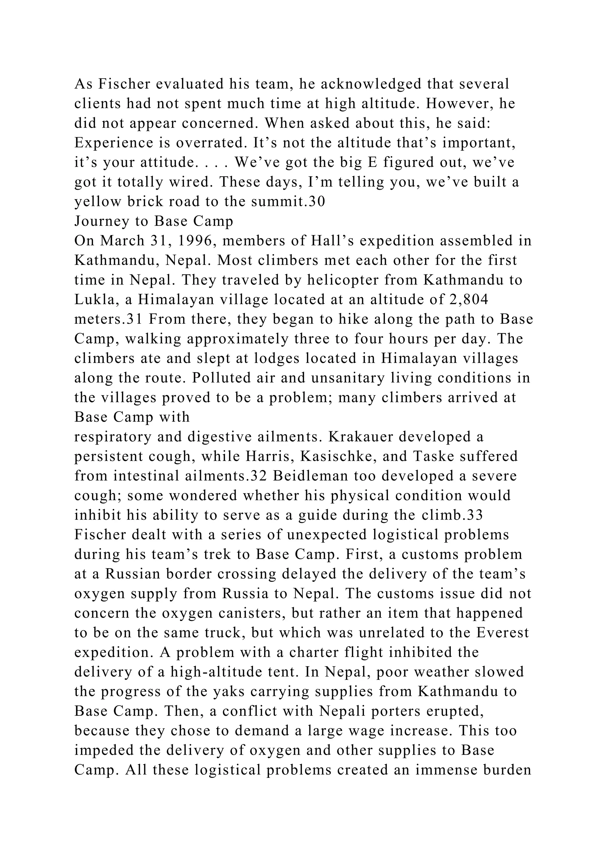 As Fischer evaluated his team, he acknowledged that several
clients had not spent much time at high altitude. However, he
did not appear concerned. When asked about this, he said:
Experience is overrated. It’s not the altitude that’s important,
it’s your attitude. . . . We’ve got the big E figured out, we’ve
got it totally wired. These days, I’m telling you, we’ve built a
yellow brick road to the summit.30
Journey to Base Camp
On March 31, 1996, members of Hall’s expedition assembled in
Kathmandu, Nepal. Most climbers met each other for the first
time in Nepal. They traveled by helicopter from Kathmandu to
Lukla, a Himalayan village located at an altitude of 2,804
meters.31 From there, they began to hike along the path to Base
Camp, walking approximately three to four hours per day. The
climbers ate and slept at lodges located in Himalayan villages
along the route. Polluted air and unsanitary living conditions in
the villages proved to be a problem; many climbers arrived at
Base Camp with
respiratory and digestive ailments. Krakauer developed a
persistent cough, while Harris, Kasischke, and Taske suffered
from intestinal ailments.32 Beidleman too developed a severe
cough; some wondered whether his physical condition would
inhibit his ability to serve as a guide during the climb.33
Fischer dealt with a series of unexpected logistical problems
during his team’s trek to Base Camp. First, a customs problem
at a Russian border crossing delayed the delivery of the team’s
oxygen supply from Russia to Nepal. The customs issue did not
concern the oxygen canisters, but rather an item that happened
to be on the same truck, but which was unrelated to the Everest
expedition. A problem with a charter flight inhibited the
delivery of a high-altitude tent. In Nepal, poor weather slowed
the progress of the yaks carrying supplies from Kathmandu to
Base Camp. Then, a conflict with Nepali porters erupted,
because they chose to demand a large wage increase. This too
impeded the delivery of oxygen and other supplies to Base
Camp. All these logistical problems created an immense burden
 