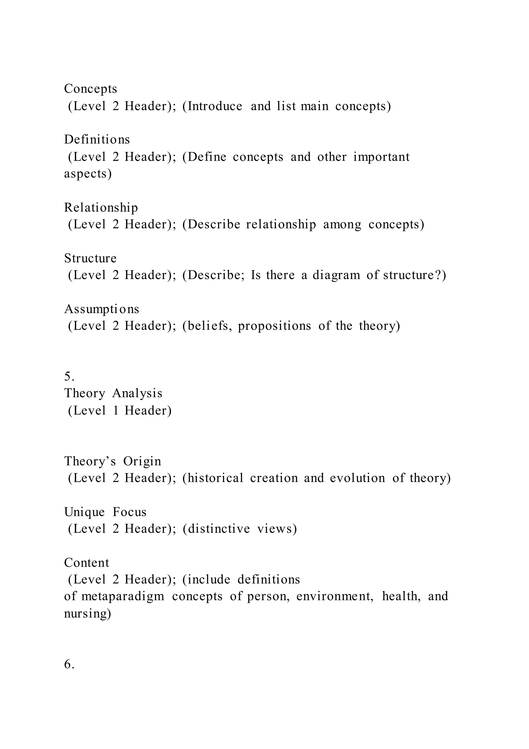 Concepts
(Level 2 Header); (Introduce and list main concepts)
Definitions
(Level 2 Header); (Define concepts and other important
aspects)
Relationship
(Level 2 Header); (Describe relationship among concepts)
Structure
(Level 2 Header); (Describe; Is there a diagram of structure?)
Assumptions
(Level 2 Header); (beliefs, propositions of the theory)
5.
Theory Analysis
(Level 1 Header)
Theory’s Origin
(Level 2 Header); (historical creation and evolution of theory)
Unique Focus
(Level 2 Header); (distinctive views)
Content
(Level 2 Header); (include definitions
of metaparadigm concepts of person, environment, health, and
nursing)
6.
 