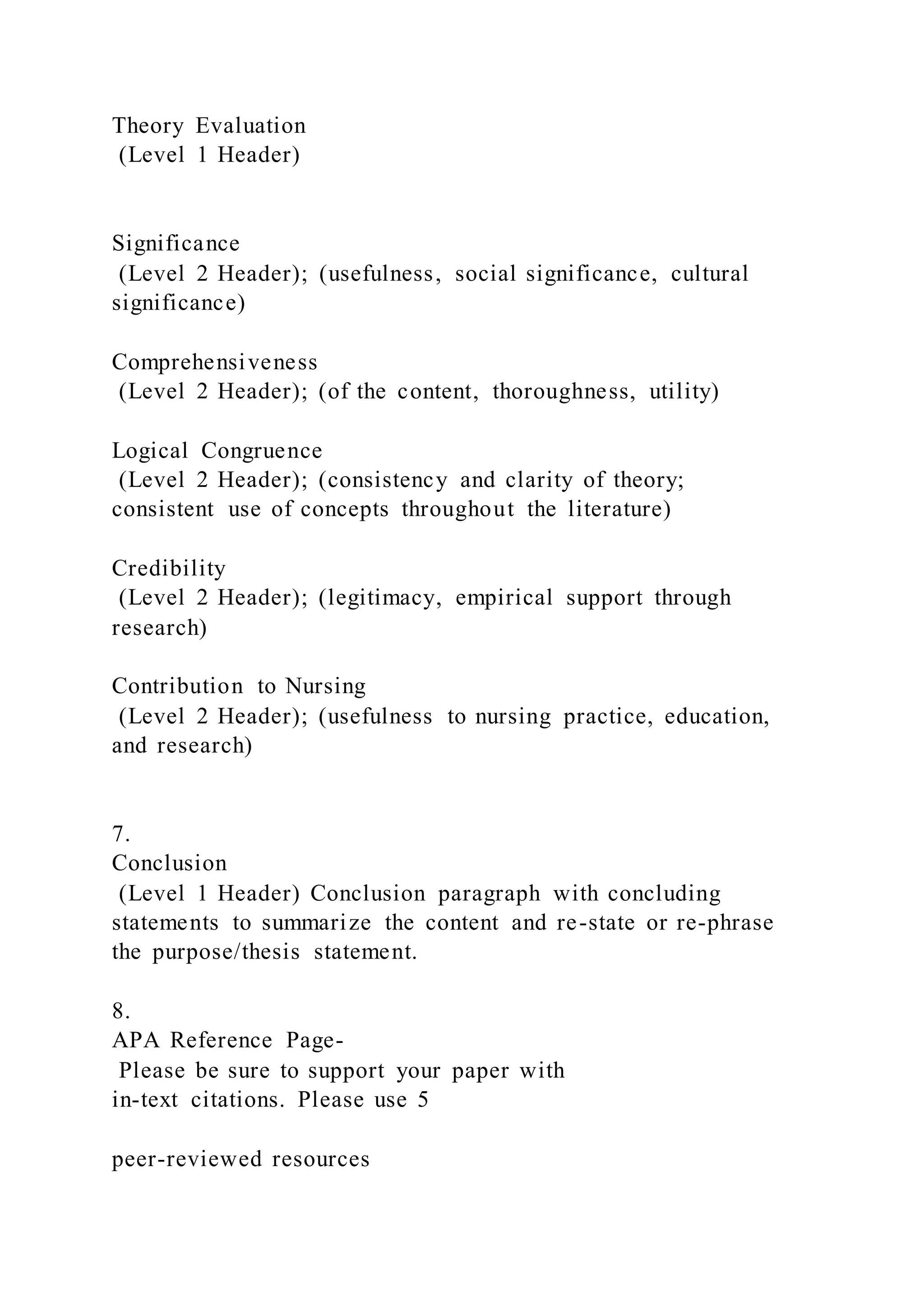 Theory Evaluation
(Level 1 Header)
Significance
(Level 2 Header); (usefulness, social significance, cultural
significance)
Comprehensiveness
(Level 2 Header); (of the content, thoroughness, utility)
Logical Congruence
(Level 2 Header); (consistency and clarity of theory;
consistent use of concepts throughout the literature)
Credibility
(Level 2 Header); (legitimacy, empirical support through
research)
Contribution to Nursing
(Level 2 Header); (usefulness to nursing practice, education,
and research)
7.
Conclusion
(Level 1 Header) Conclusion paragraph with concluding
statements to summarize the content and re-state or re-phrase
the purpose/thesis statement.
8.
APA Reference Page-
Please be sure to support your paper with
in-text citations. Please use 5
peer-reviewed resources
 