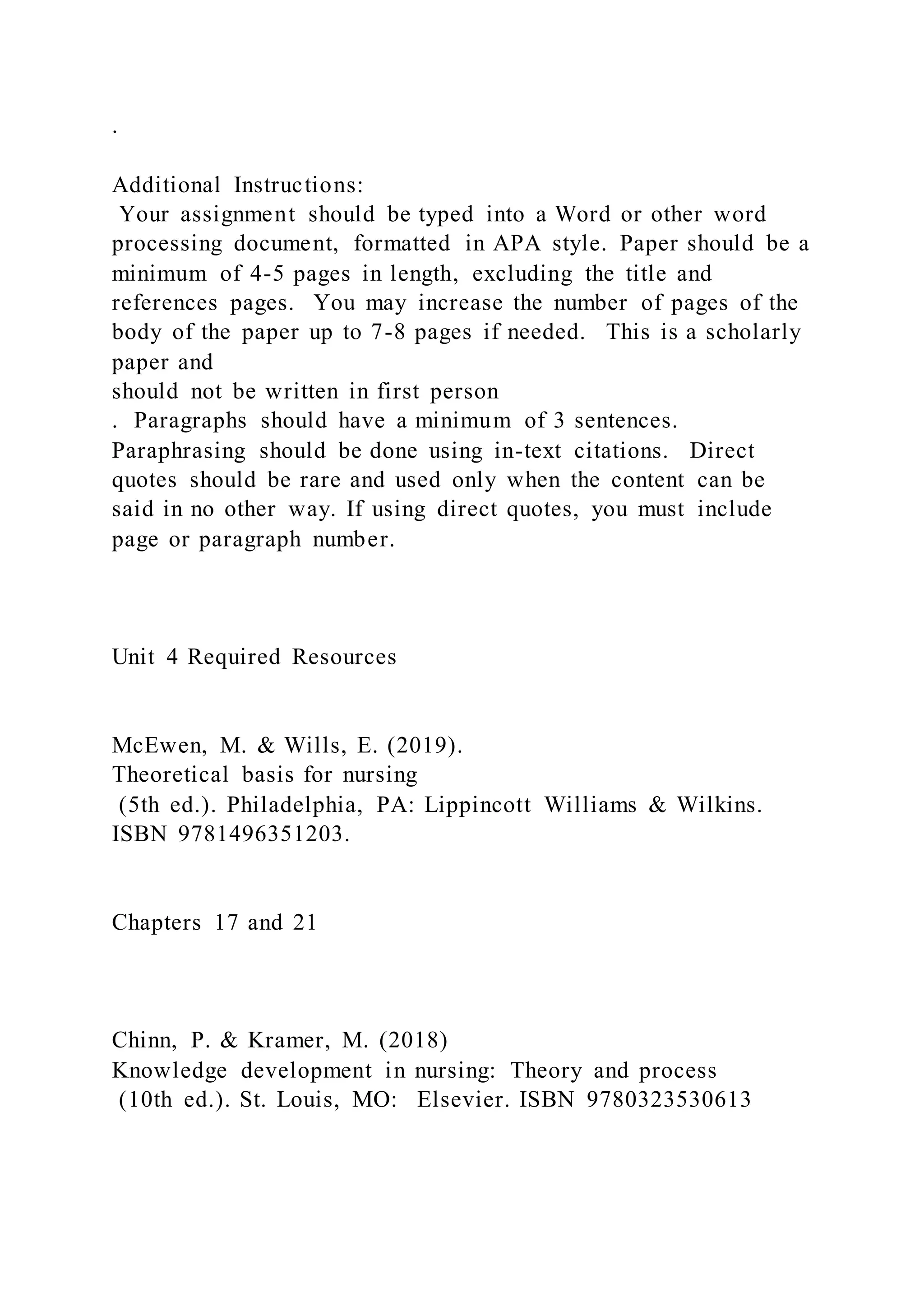 .
Additional Instructions:
Your assignment should be typed into a Word or other word
processing document, formatted in APA style. Paper should be a
minimum of 4-5 pages in length, excluding the title and
references pages. You may increase the number of pages of the
body of the paper up to 7-8 pages if needed. This is a scholarly
paper and
should not be written in first person
. Paragraphs should have a minimum of 3 sentences.
Paraphrasing should be done using in-text citations. Direct
quotes should be rare and used only when the content can be
said in no other way. If using direct quotes, you must include
page or paragraph number.
Unit 4 Required Resources
McEwen, M. & Wills, E. (2019).
Theoretical basis for nursing
(5th ed.). Philadelphia, PA: Lippincott Williams & Wilkins.
ISBN 9781496351203.
Chapters 17 and 21
Chinn, P. & Kramer, M. (2018)
Knowledge development in nursing: Theory and process
(10th ed.). St. Louis, MO: Elsevier. ISBN 9780323530613
 