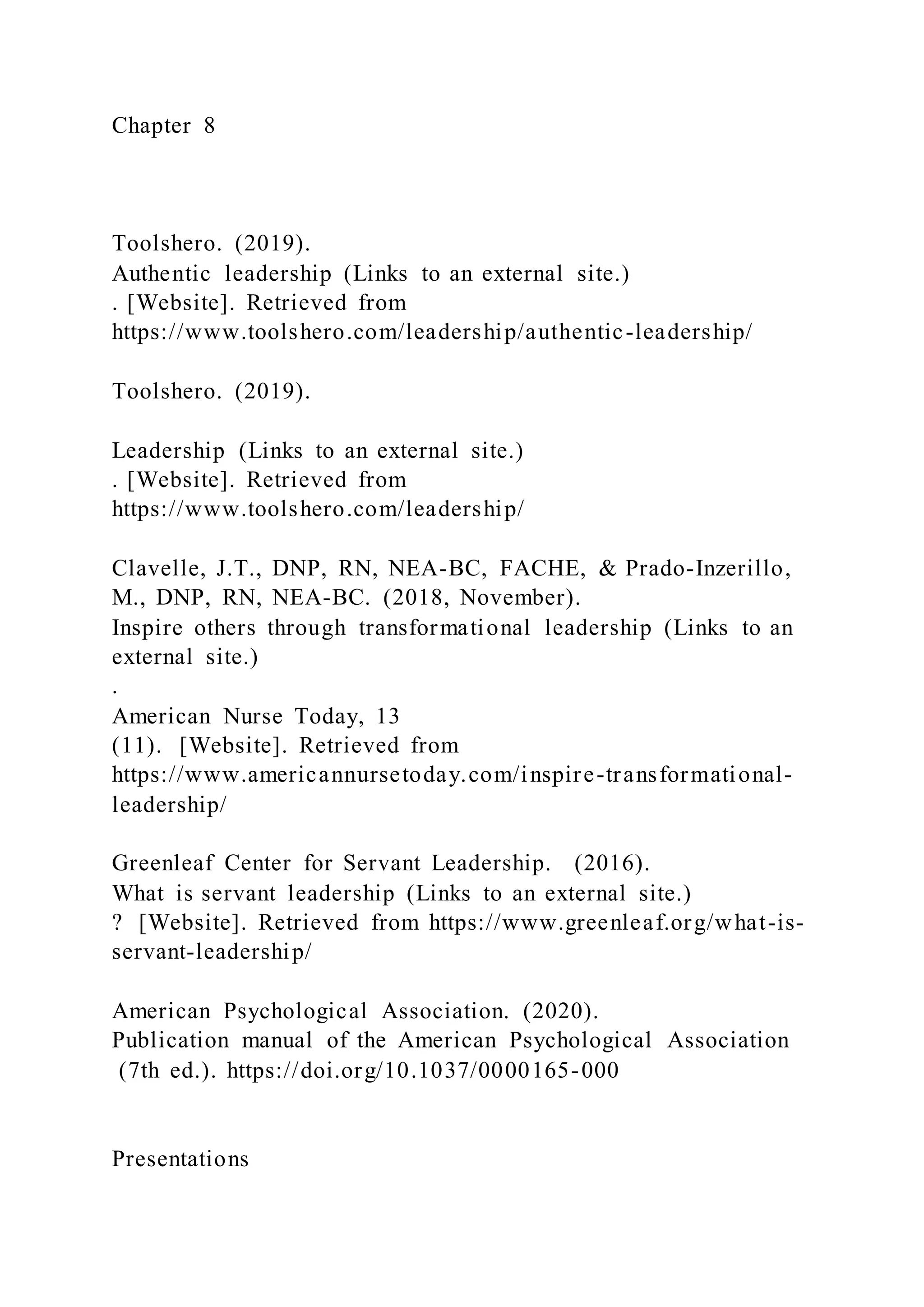 Chapter 8
Toolshero. (2019).
Authentic leadership (Links to an external site.)
. [Website]. Retrieved from
https://www.toolshero.com/leadership/authentic-leadership/
Toolshero. (2019).
Leadership (Links to an external site.)
. [Website]. Retrieved from
https://www.toolshero.com/leadership/
Clavelle, J.T., DNP, RN, NEA-BC, FACHE, & Prado-Inzerillo,
M., DNP, RN, NEA-BC. (2018, November).
Inspire others through transformational leadership (Links to an
external site.)
.
American Nurse Today, 13
(11). [Website]. Retrieved from
https://www.americannursetoday.com/inspire-transformational-
leadership/
Greenleaf Center for Servant Leadership. (2016).
What is servant leadership (Links to an external site.)
? [Website]. Retrieved from https://www.greenleaf.org/what-is-
servant-leadership/
American Psychological Association. (2020).
Publication manual of the American Psychological Association
(7th ed.). https://doi.org/10.1037/0000165-000
Presentations
 